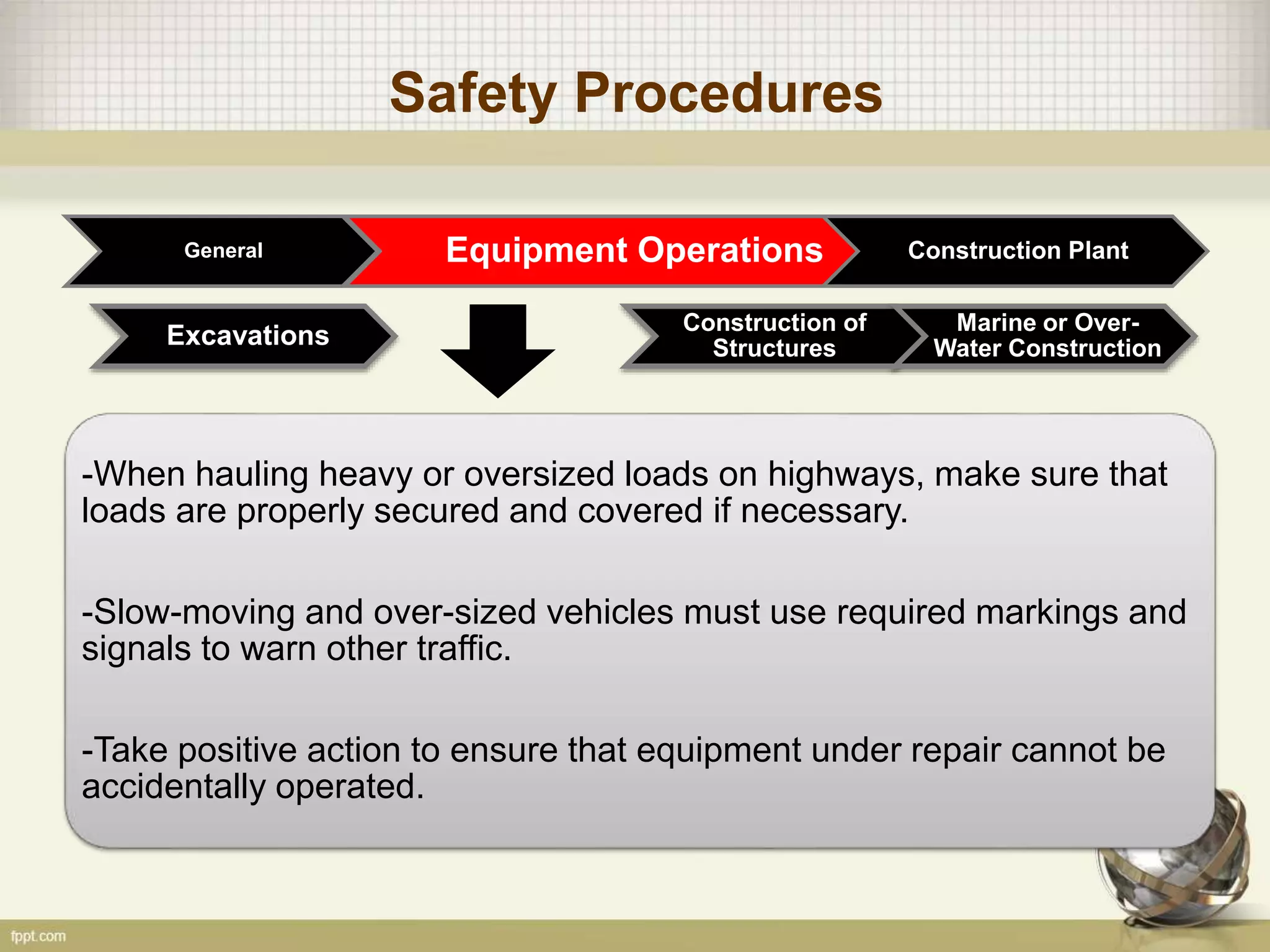 Safety Procedures
General Equipment Operations Construction Plant
Construction of
Structures
Marine or Over-
Water ConstructionExcavations
-When hauling heavy or oversized loads on highways, make sure that
loads are properly secured and covered if necessary.
-Slow-moving and over-sized vehicles must use required markings and
signals to warn other traffic.
-Take positive action to ensure that equipment under repair cannot be
accidentally operated.
 