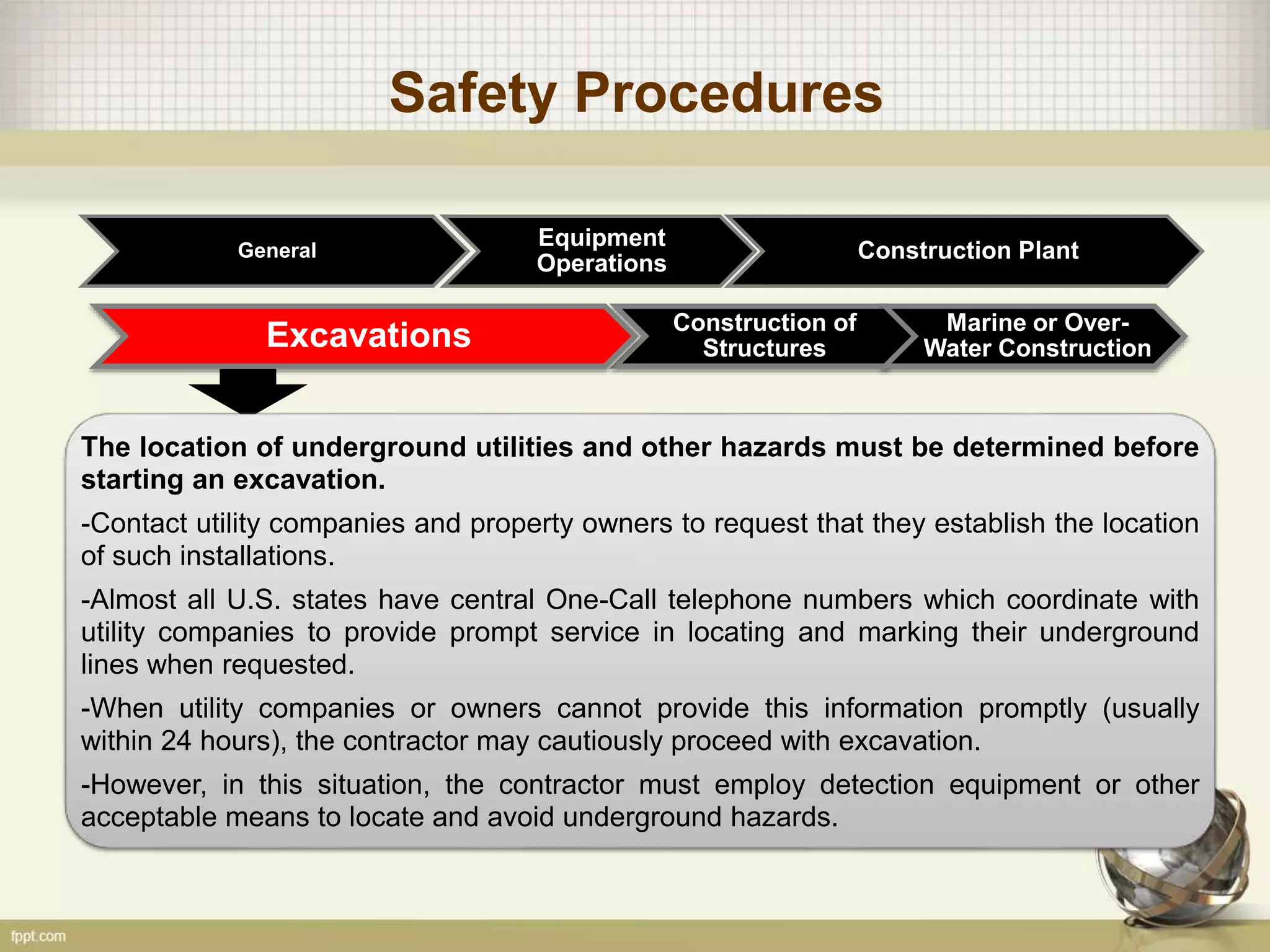 Safety Procedures
General
Construction of
Structures
Marine or Over-
Water ConstructionExcavations
Equipment
Operations
Construction Plant
The location of underground utilities and other hazards must be determined before
starting an excavation.
-Contact utility companies and property owners to request that they establish the location
of such installations.
-Almost all U.S. states have central One-Call telephone numbers which coordinate with
utility companies to provide prompt service in locating and marking their underground
lines when requested.
-When utility companies or owners cannot provide this information promptly (usually
within 24 hours), the contractor may cautiously proceed with excavation.
-However, in this situation, the contractor must employ detection equipment or other
acceptable means to locate and avoid underground hazards.
 