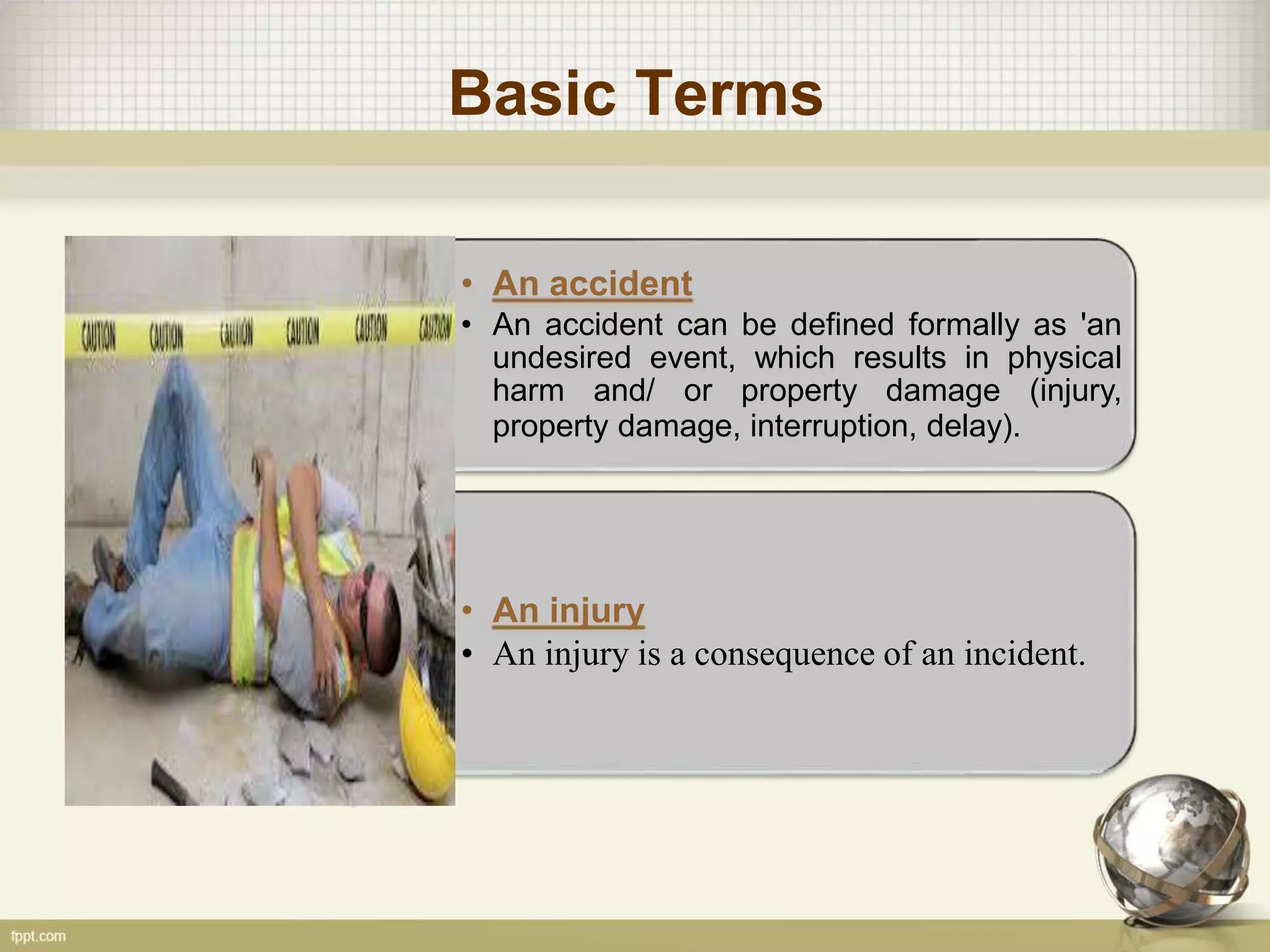 Basic Terms
-
• An accident
• An accident can be defined formally as 'an
undesired event, which results in physical
harm and/ or property damage (injury,
property damage, interruption, delay).
-
• An injury
• An injury is a consequence of an incident.
 