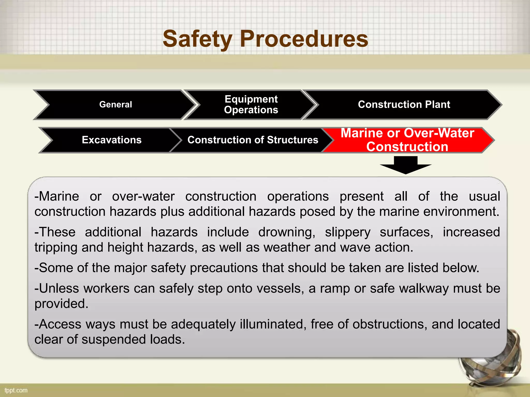 Safety Procedures
General
Construction of Structures
Marine or Over-Water
Construction
Excavations
Equipment
Operations
Construction Plant
-Marine or over-water construction operations present all of the usual
construction hazards plus additional hazards posed by the marine environment.
-These additional hazards include drowning, slippery surfaces, increased
tripping and height hazards, as well as weather and wave action.
-Some of the major safety precautions that should be taken are listed below.
-Unless workers can safely step onto vessels, a ramp or safe walkway must be
provided.
-Access ways must be adequately illuminated, free of obstructions, and located
clear of suspended loads.
 