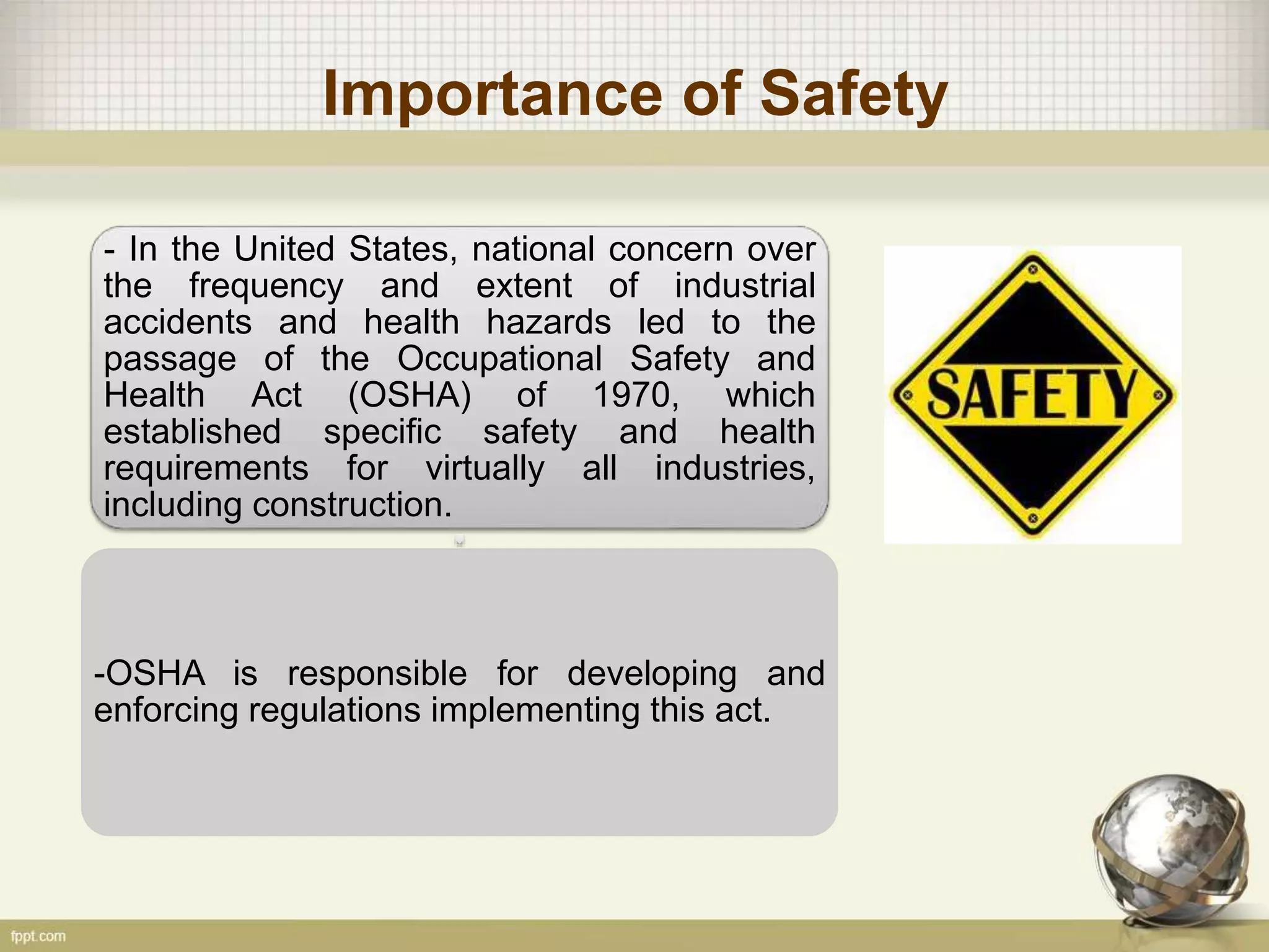 Importance of Safety
- In the United States, national concern over
the frequency and extent of industrial
accidents and health hazards led to the
passage of the Occupational Safety and
Health Act (OSHA) of 1970, which
established specific safety and health
requirements for virtually all industries,
including construction.
-OSHA is responsible for developing and
enforcing regulations implementing this act.
 