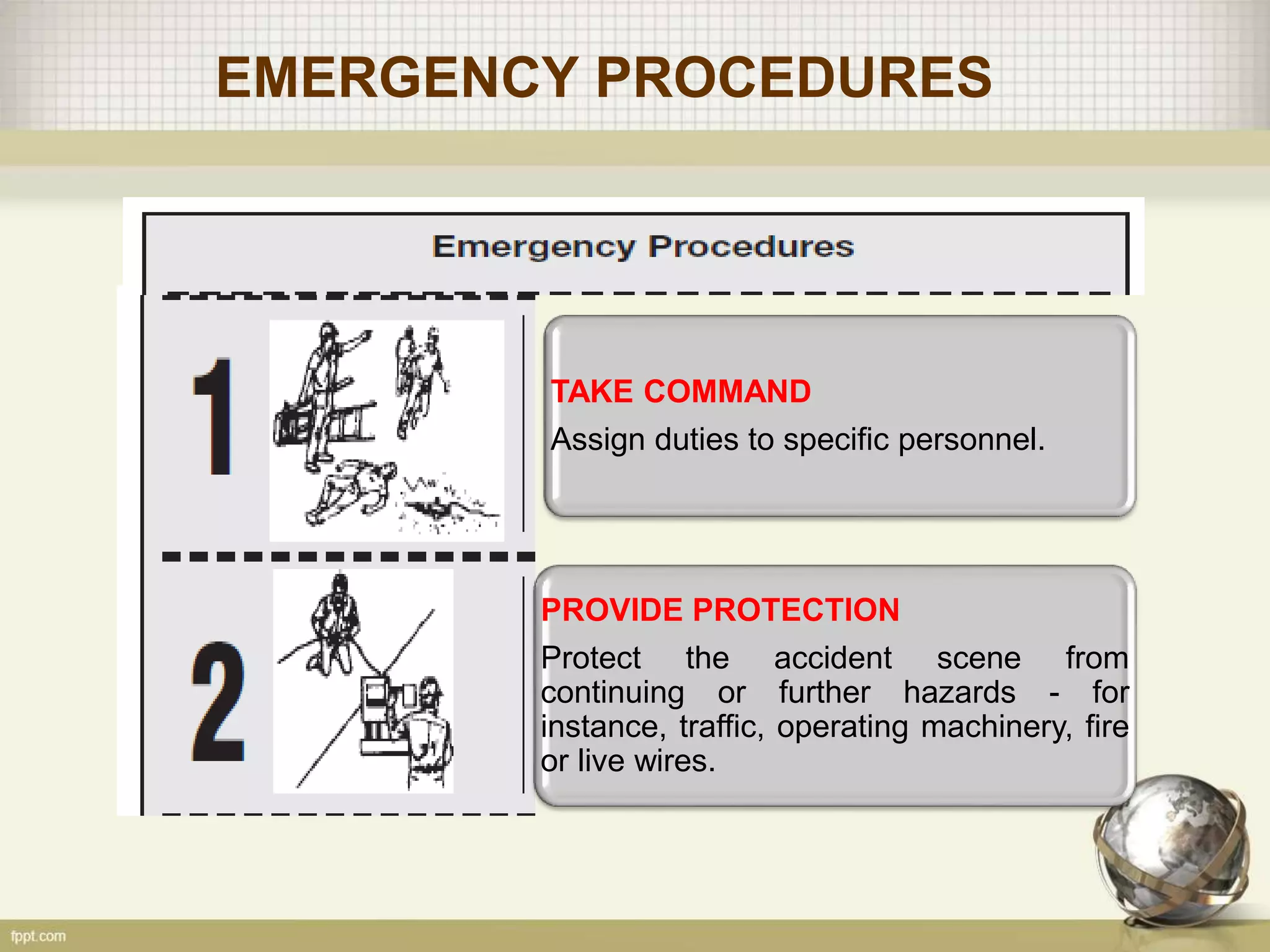 EMERGENCY PROCEDURES
TAKE COMMAND
Assign duties to specific personnel.
PROVIDE PROTECTION
Protect the accident scene from
continuing or further hazards - for
instance, traffic, operating machinery, fire
or live wires.
 