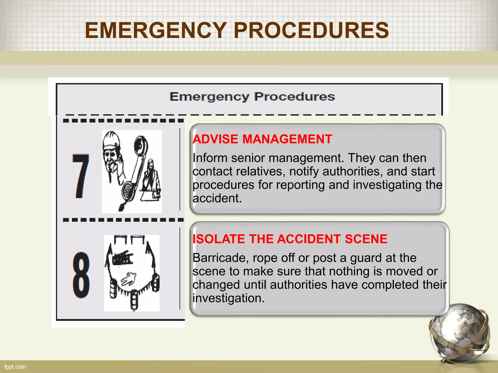 EMERGENCY PROCEDURES
ADVISE MANAGEMENT
Inform senior management. They can then
contact relatives, notify authorities, and start
procedures for reporting and investigating the
accident.
ISOLATE THE ACCIDENT SCENE
Barricade, rope off or post a guard at the
scene to make sure that nothing is moved or
changed until authorities have completed their
investigation.
 