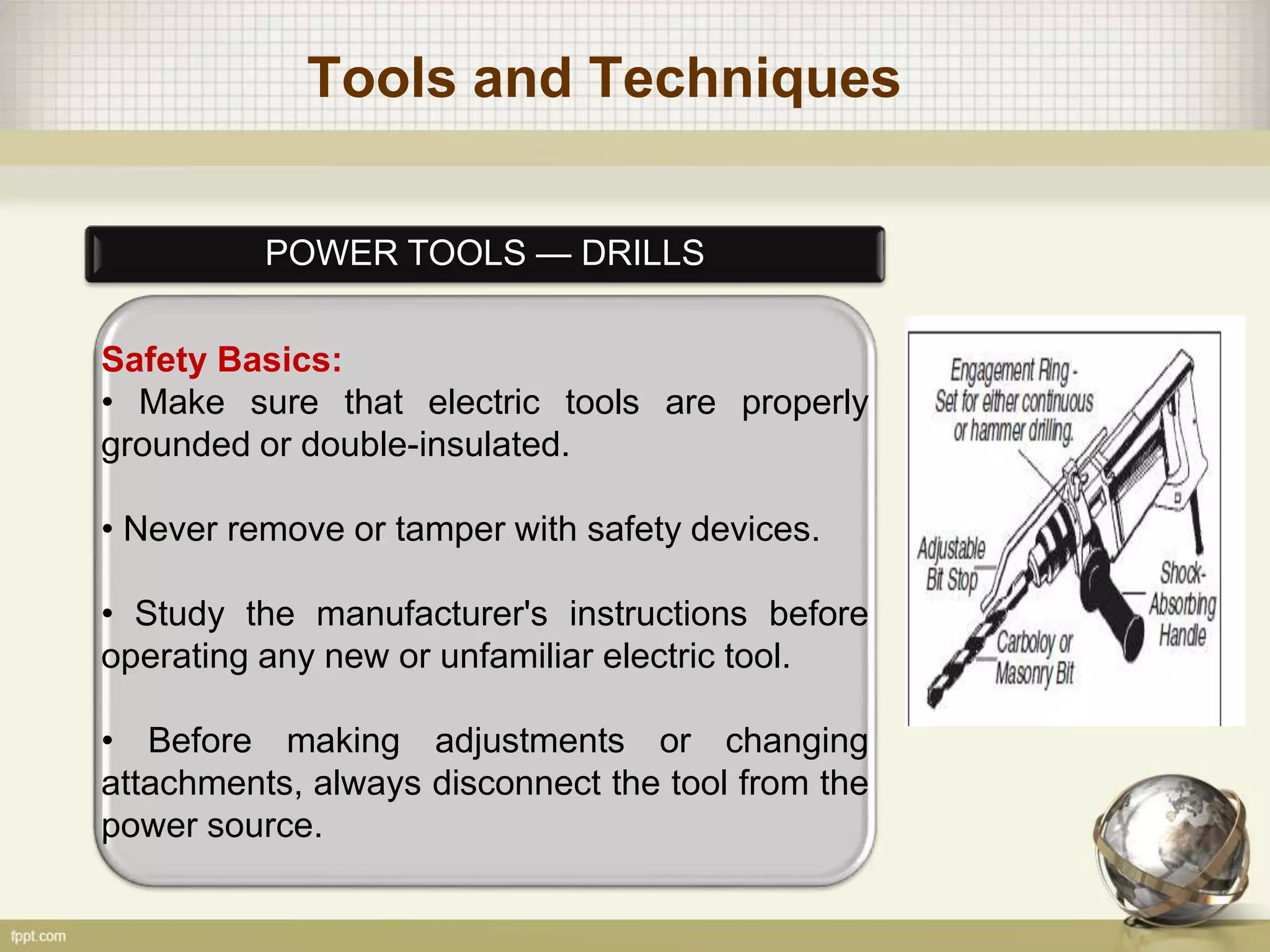 Tools and Techniques
POWER TOOLS — DRILLS
Safety Basics:
• Make sure that electric tools are properly
grounded or double-insulated.
• Never remove or tamper with safety devices.
• Study the manufacturer's instructions before
operating any new or unfamiliar electric tool.
• Before making adjustments or changing
attachments, always disconnect the tool from the
power source.
 