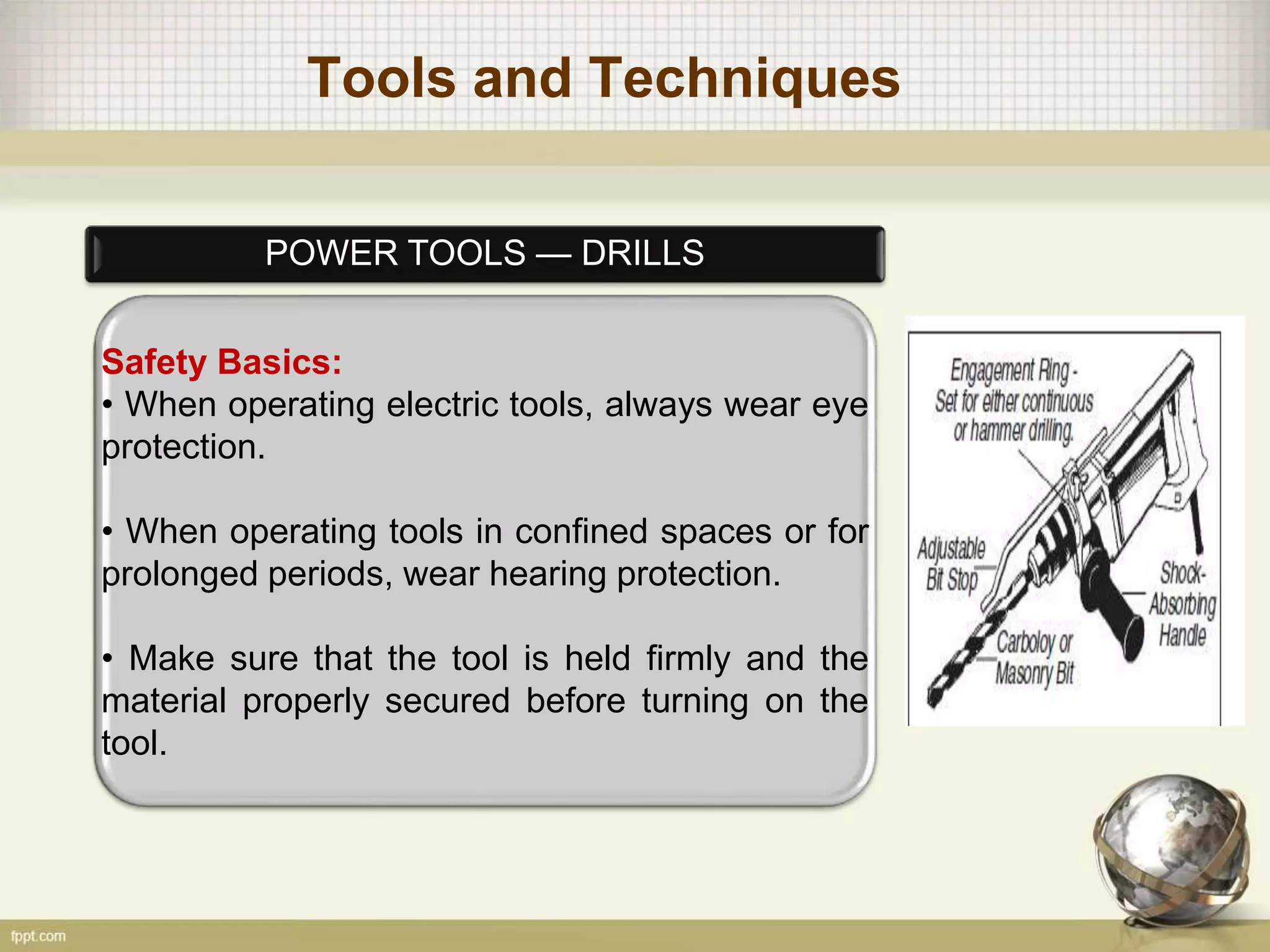 Tools and Techniques
POWER TOOLS — DRILLS
Safety Basics:
• When operating electric tools, always wear eye
protection.
• When operating tools in confined spaces or for
prolonged periods, wear hearing protection.
• Make sure that the tool is held firmly and the
material properly secured before turning on the
tool.
 