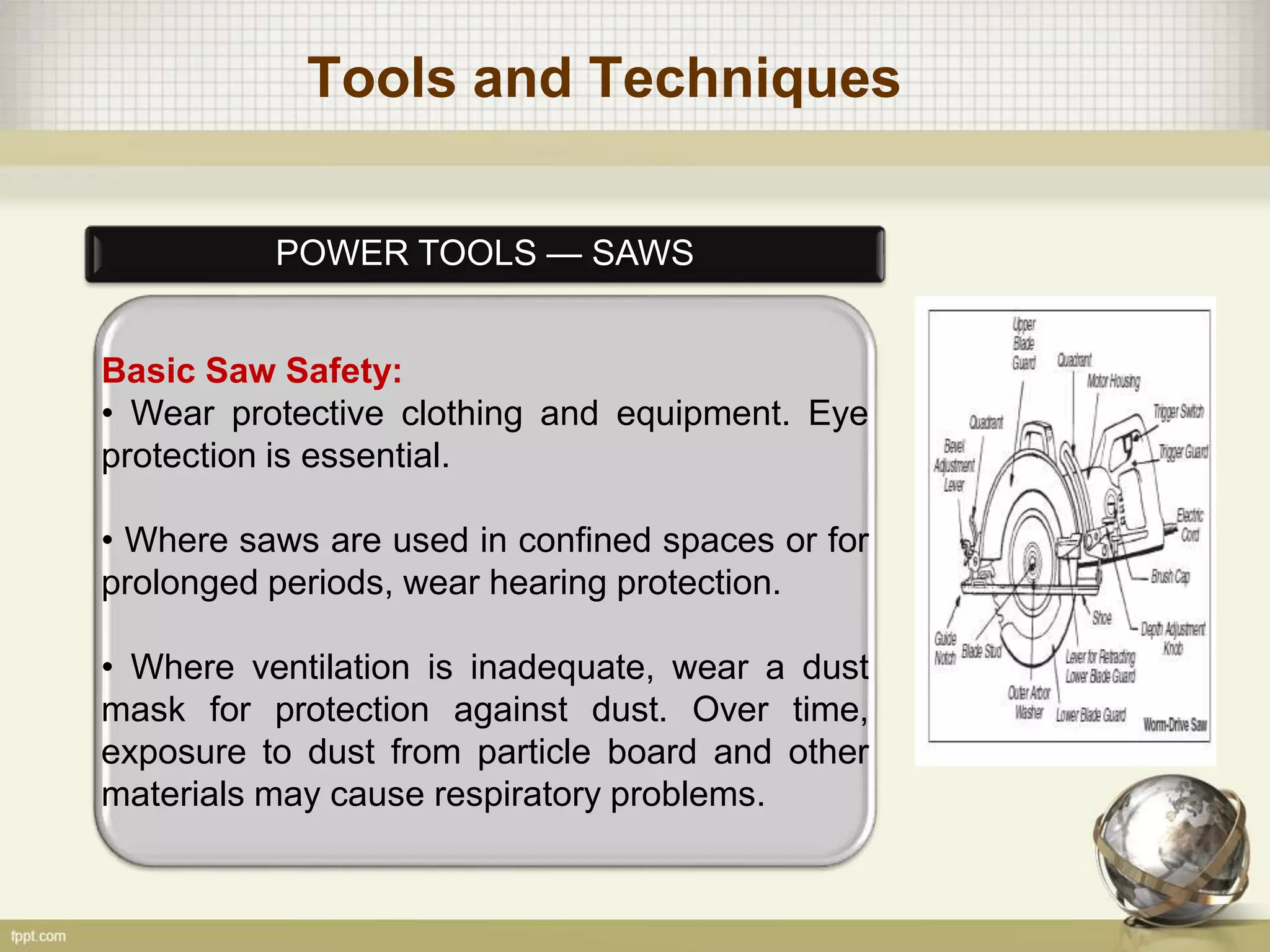 Tools and Techniques
POWER TOOLS — SAWS
Basic Saw Safety:
• Wear protective clothing and equipment. Eye
protection is essential.
• Where saws are used in confined spaces or for
prolonged periods, wear hearing protection.
• Where ventilation is inadequate, wear a dust
mask for protection against dust. Over time,
exposure to dust from particle board and other
materials may cause respiratory problems.
 