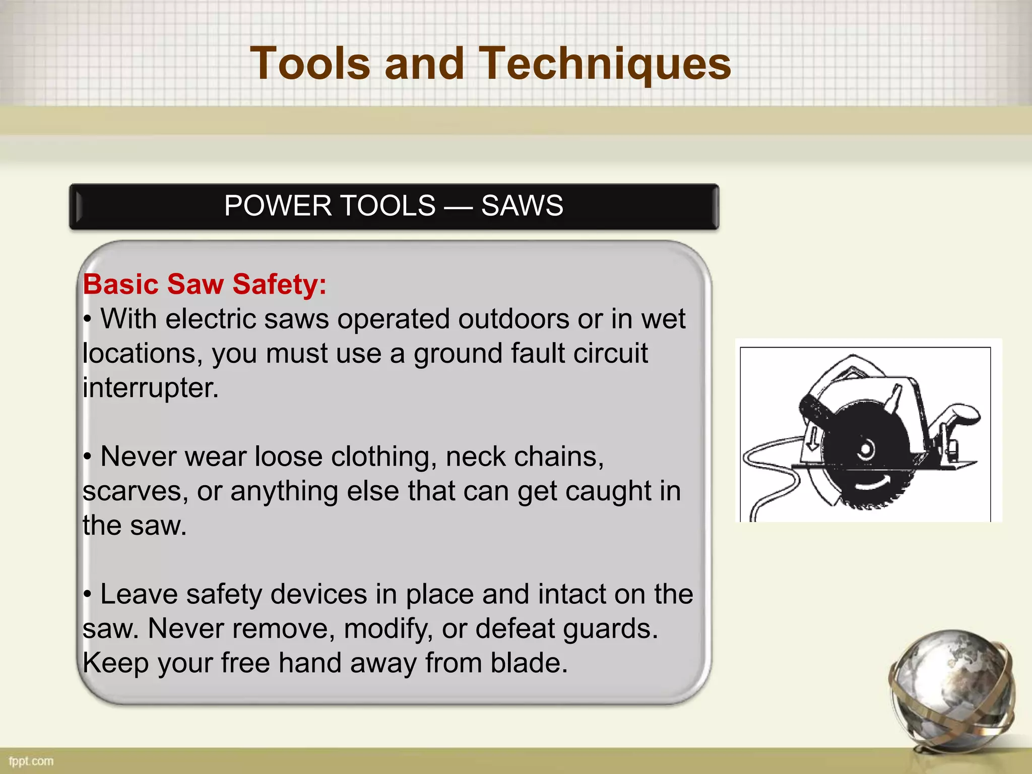 Tools and Techniques
POWER TOOLS — SAWS
Basic Saw Safety:
• With electric saws operated outdoors or in wet
locations, you must use a ground fault circuit
interrupter.
• Never wear loose clothing, neck chains,
scarves, or anything else that can get caught in
the saw.
• Leave safety devices in place and intact on the
saw. Never remove, modify, or defeat guards.
Keep your free hand away from blade.
 