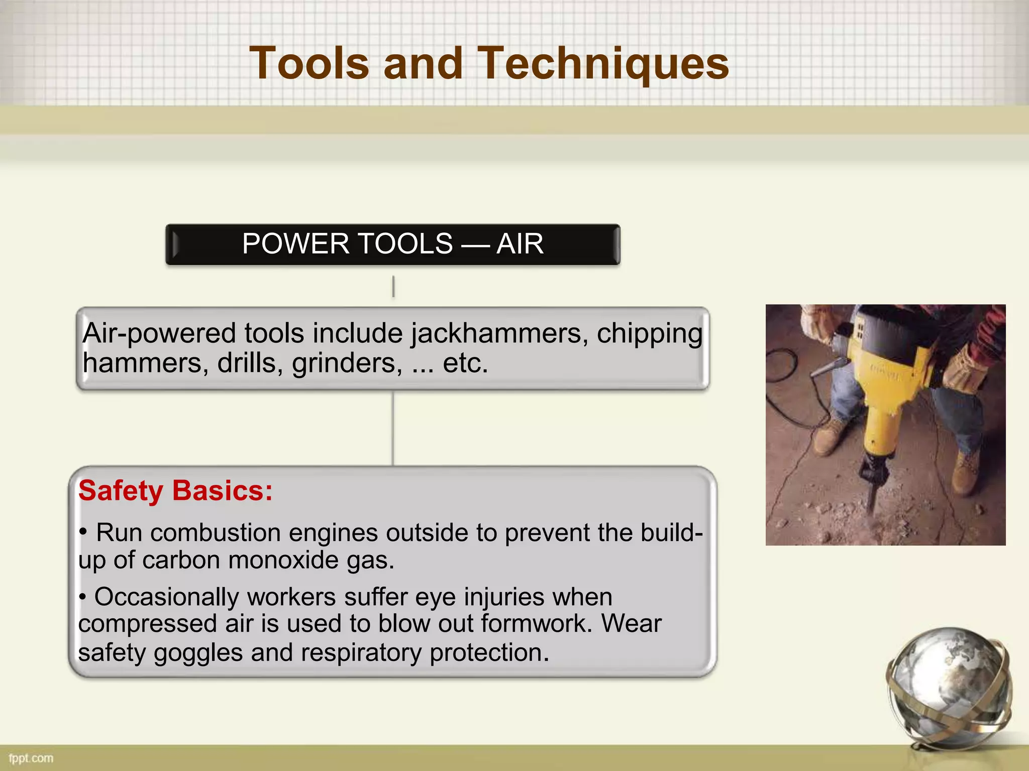 Tools and Techniques
POWER TOOLS — AIR
Air-powered tools include jackhammers, chipping
hammers, drills, grinders, ... etc.
Safety Basics:
• Run combustion engines outside to prevent the build-
up of carbon monoxide gas.
• Occasionally workers suffer eye injuries when
compressed air is used to blow out formwork. Wear
safety goggles and respiratory protection.
 