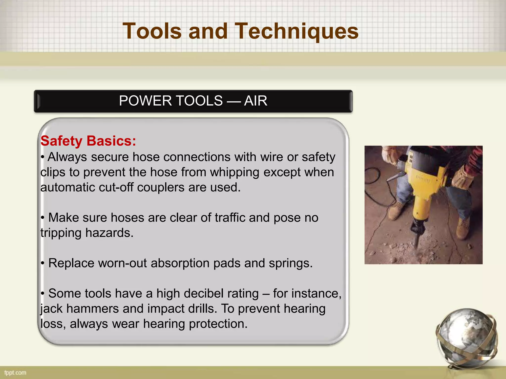 Tools and Techniques
POWER TOOLS — AIR
Safety Basics:
• Always secure hose connections with wire or safety
clips to prevent the hose from whipping except when
automatic cut-off couplers are used.
• Make sure hoses are clear of traffic and pose no
tripping hazards.
• Replace worn-out absorption pads and springs.
• Some tools have a high decibel rating – for instance,
jack hammers and impact drills. To prevent hearing
loss, always wear hearing protection.
 