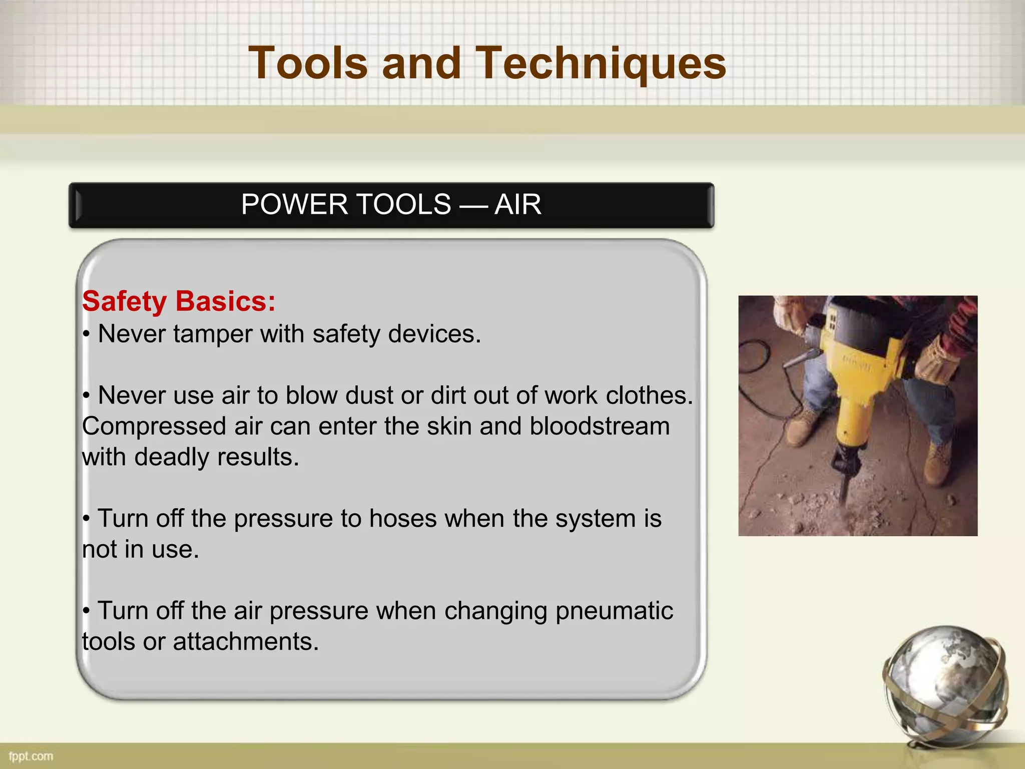 Tools and Techniques
POWER TOOLS — AIR
Safety Basics:
• Never tamper with safety devices.
• Never use air to blow dust or dirt out of work clothes.
Compressed air can enter the skin and bloodstream
with deadly results.
• Turn off the pressure to hoses when the system is
not in use.
• Turn off the air pressure when changing pneumatic
tools or attachments.
 