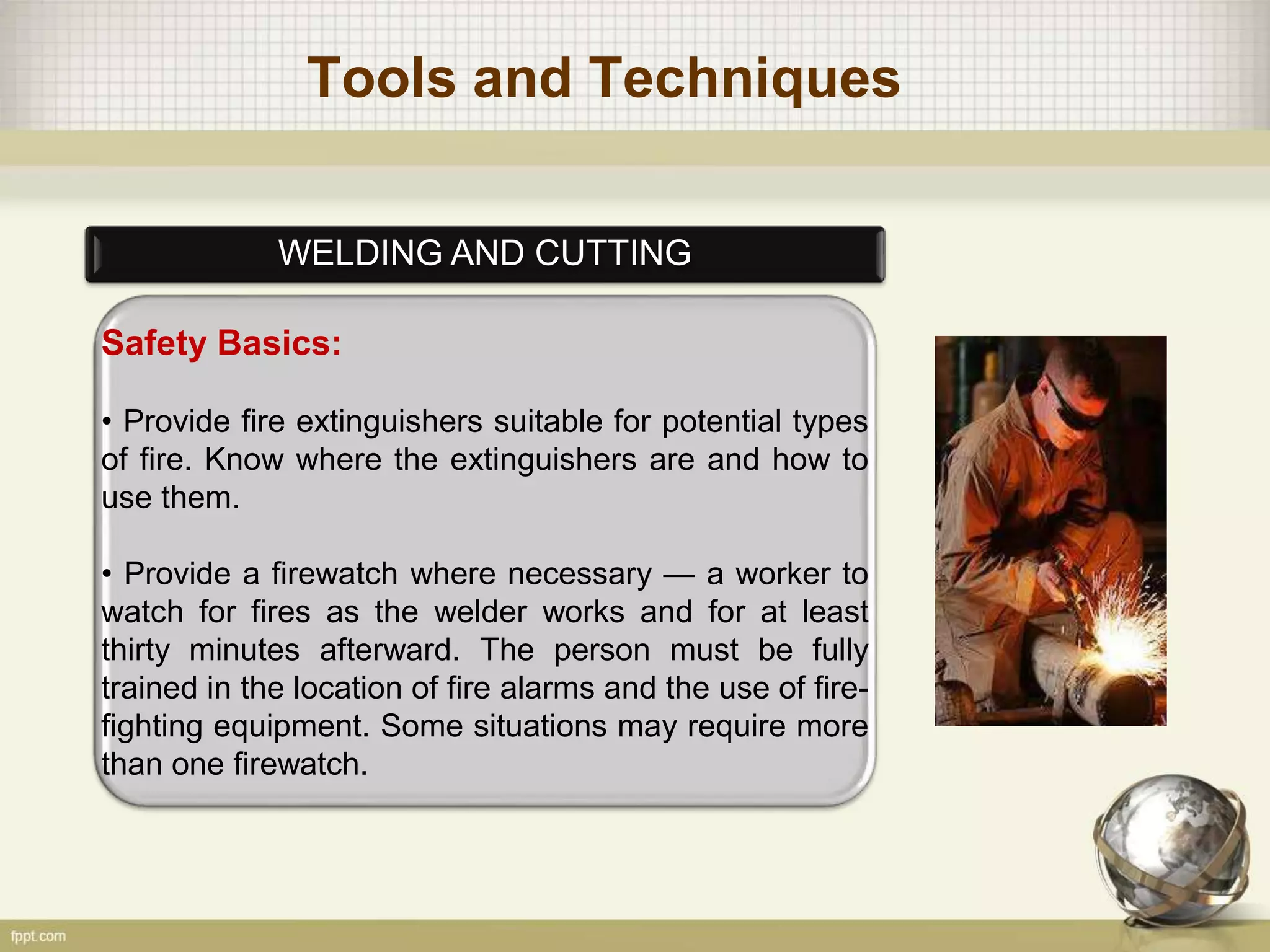 Tools and Techniques
WELDING AND CUTTING
Safety Basics:
• Provide fire extinguishers suitable for potential types
of fire. Know where the extinguishers are and how to
use them.
• Provide a firewatch where necessary — a worker to
watch for fires as the welder works and for at least
thirty minutes afterward. The person must be fully
trained in the location of fire alarms and the use of fire-
fighting equipment. Some situations may require more
than one firewatch.
 