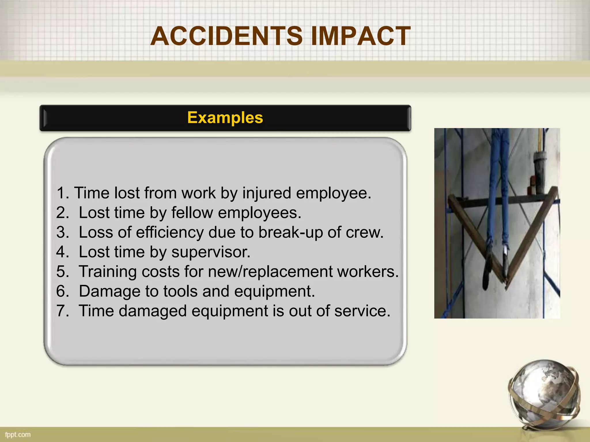 ACCIDENTS IMPACT
Examples
1. Time lost from work by injured employee.
2. Lost time by fellow employees.
3. Loss of efficiency due to break-up of crew.
4. Lost time by supervisor.
5. Training costs for new/replacement workers.
6. Damage to tools and equipment.
7. Time damaged equipment is out of service.
 