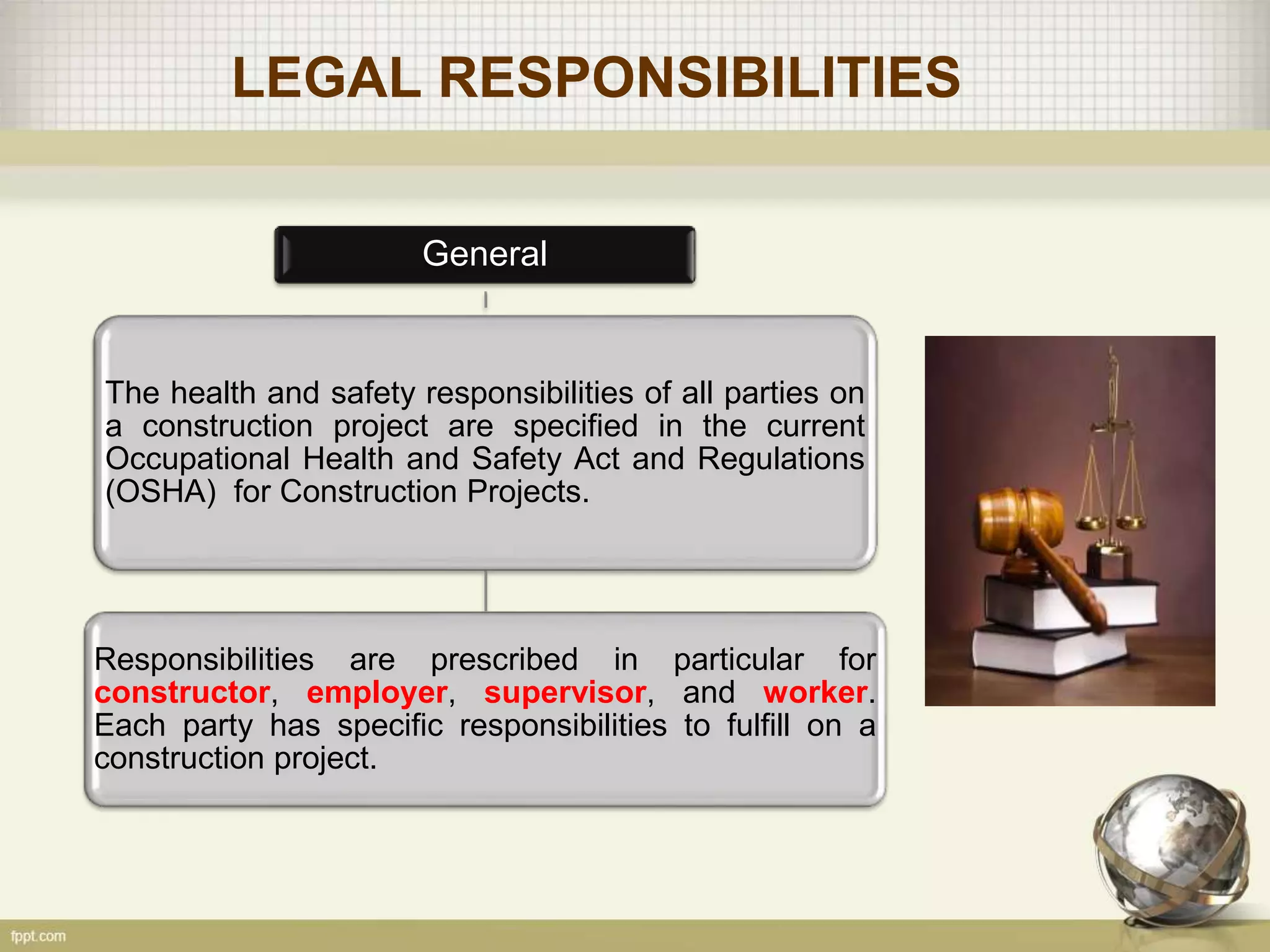 LEGAL RESPONSIBILITIES
General
The health and safety responsibilities of all parties on
a construction project are specified in the current
Occupational Health and Safety Act and Regulations
(OSHA) for Construction Projects.
Responsibilities are prescribed in particular for
constructor, employer, supervisor, and worker.
Each party has specific responsibilities to fulfill on a
construction project.
 