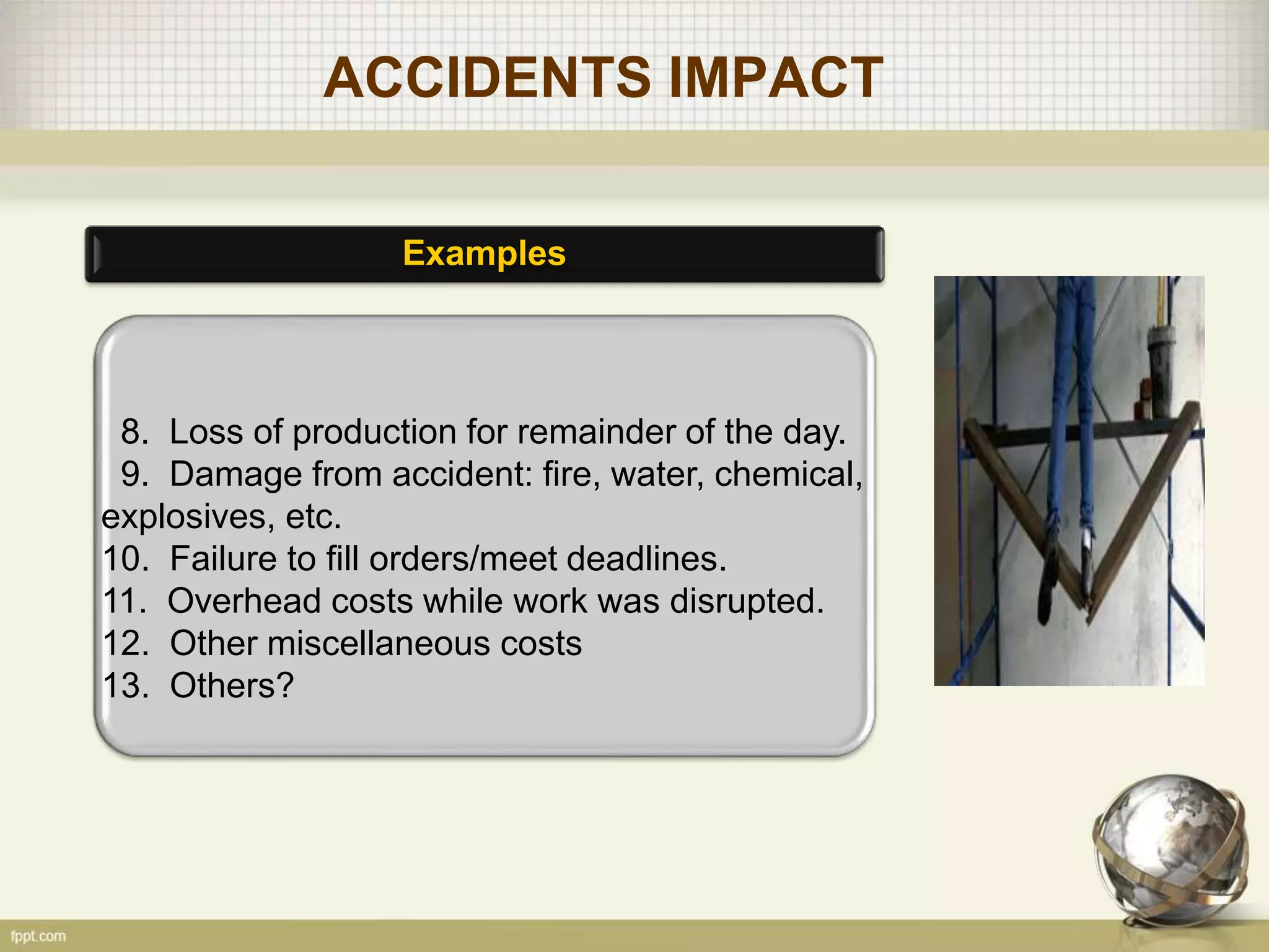 ACCIDENTS IMPACT
Examples
8. Loss of production for remainder of the day.
9. Damage from accident: fire, water, chemical,
explosives, etc.
10. Failure to fill orders/meet deadlines.
11. Overhead costs while work was disrupted.
12. Other miscellaneous costs
13. Others?
 