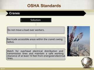 OSHA Standards
Cranes
Solution
s
Do not move a load over workers.
Barricade accessible areas within the crane’s swing
radius.
Watch for overhead electrical distribution and
transmission lines and maintain a safe working
clearance of at least 10 feet from energized electrical
lines.
 