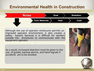 Environmental Health in Construction
Noise Dust Radiation
Toxic Materials Heat Cold
Although the use of operator enclosures permits an
improved operator environment, it also creates a
safety hazard, because it is difficult for workers
outside the enclosures to communicate with the
equipment operator.
As a result, increased attention must be given to the
use of guides, backup alarms, and hand signals if
accidents are to be avoided.
 