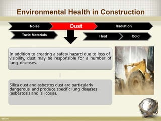 Environmental Health in Construction
Noise Dust Radiation
Toxic Materials
In addition to creating a safety hazard due to loss of
visibility, dust may be responsible for a number of
lung diseases.
Silica dust and asbestos dust are particularly
dangerous and produce specific lung diseases
(asbestosis and silicosis).
Heat Cold
 