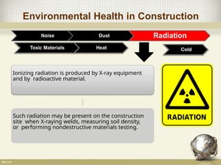 Environmental Health in Construction
Noise Dust Radiation
Toxic Materials
Ionizing radiation is produced by X-ray equipment
and by radioactive material.
Such radiation may be present on the construction
site when X-raying welds, measuring soil density,
or performing nondestructive materials testing.
Heat Cold
 