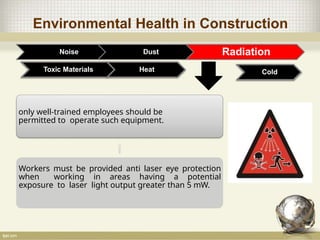 Environmental Health in Construction
Noise Dust Radiation
Toxic Materials
only well-trained employees should be
permitted to operate such equipment.
Workers must be provided anti laser eye protection
when working in areas having a potential
exposure to laser light output greater than 5 mW.
Heat Cold
 