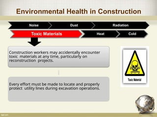 Environmental Health in Construction
Noise Dust Radiation
Toxic Materials
Construction workers may accidentally encounter
toxic materials at any time, particularly on
reconstruction projects.
Every effort must be made to locate and properly
protect utility lines during excavation operations.
Heat Cold
 