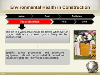 Environmental Health in Construction
Noise Dust Radiation
Toxic Materials
The air in a work area should be tested whenever an
oxygen deficiency or toxic gas is likely to be
encountered.
Specific safety procedures and protective
equipment should be provided if hazardous
liquids or solids are likely to be encountered.
Heat Cold
 