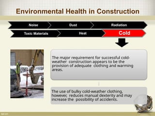 Environmental Health in Construction
Noise Dust Radiation
Toxic Materials Heat Cold
The major requirement for successful cold-
weather construction appears to be the
provision of adequate clothing and warming
areas.
The use of bulky cold-weather clothing,
however, reduces manual dexterity and may
increase the possibility of accidents.
 