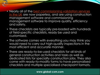 • Nearly all of the best commissioning validation services
in the UK are now paperless, and are using construction
management software and commissioning
management software to improve quality, efficiency
and safety.
• These checklists are typically pre-loaded with hundreds
of field-specific checklists, ready be used and
customised.
• The software comes with everything you may think you
would need to carry out high-quality inspections in the
most efficient and accurate manner.
• There are ready-to-be-used checklists for all kinds of
general construction activities and tasks as well as
dedicated lists for specialty construction jobs. They also
come with ready-to-modify forms to have personalised
checklists and multiple specialised checkpoint formats.
www.global-cxm.com
 