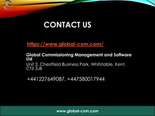 CONTACT US
https://www.global-cxm.com/
Global Commissioning Management and Software
Ltd
Unit 2, Chestfield Business Park, Whitstable, Kent,
CT5 3JB
+441227649087, +447580017944
www.global-cxm.com
 