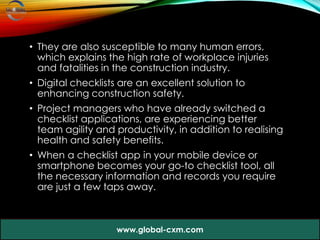 • They are also susceptible to many human errors,
which explains the high rate of workplace injuries
and fatalities in the construction industry.
• Digital checklists are an excellent solution to
enhancing construction safety.
• Project managers who have already switched a
checklist applications, are experiencing better
team agility and productivity, in addition to realising
health and safety benefits.
• When a checklist app in your mobile device or
smartphone becomes your go-to checklist tool, all
the necessary information and records you require
are just a few taps away.
www.global-cxm.com
 