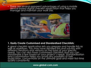 • There are several apparent advantages of using a mobile
device-based digital checklist application that helps you
manage and maintain your work site.
1. Easily Create Customised and Standardised Checklists:
A great checklist application lets you prepare and handle lists as
well as workflows. You may have detailed lists and sub-lists with
different iterations and versions on the basis of your specific
needs. You can also have customised checklists and you can
standardise a few based on your project’s needs. Standardisation
and customisation helps you avoid any possibility of task
duplication, concentrate on the ultimate goal and meet first-time
quality consistently.
www.global-cxm.com
 