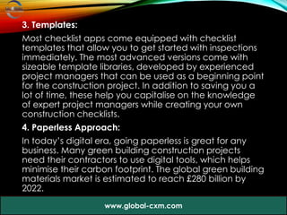 3. Templates:
Most checklist apps come equipped with checklist
templates that allow you to get started with inspections
immediately. The most advanced versions come with
sizeable template libraries, developed by experienced
project managers that can be used as a beginning point
for the construction project. In addition to saving you a
lot of time, these help you capitalise on the knowledge
of expert project managers while creating your own
construction checklists.
4. Paperless Approach:
In today’s digital era, going paperless is great for any
business. Many green building construction projects
need their contractors to use digital tools, which helps
minimise their carbon footprint. The global green building
materials market is estimated to reach £280 billion by
2022.
www.global-cxm.com
 