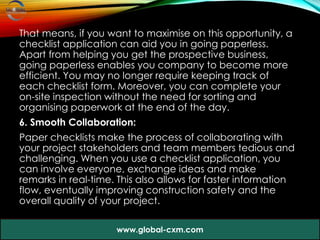 That means, if you want to maximise on this opportunity, a
checklist application can aid you in going paperless.
Apart from helping you get the prospective business,
going paperless enables you company to become more
efficient. You may no longer require keeping track of
each checklist form. Moreover, you can complete your
on-site inspection without the need for sorting and
organising paperwork at the end of the day.
6. Smooth Collaboration:
Paper checklists make the process of collaborating with
your project stakeholders and team members tedious and
challenging. When you use a checklist application, you
can involve everyone, exchange ideas and make
remarks in real-time. This also allows for faster information
flow, eventually improving construction safety and the
overall quality of your project.
www.global-cxm.com
 