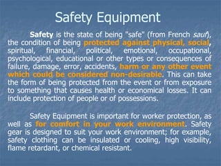 Safety Equipment
Safety is the state of being "safe" (from French sauf),
the condition of being protected against physical, social,
spiritual, financial, political, emotional, occupational,
psychological, educational or other types or consequences of
failure, damage, error, accidents, harm or any other event
which could be considered non-desirable. This can take
the form of being protected from the event or from exposure
to something that causes health or economical losses. It can
include protection of people or of possessions.
Safety Equipment is important for worker protection, as
well as for comfort in your work environment. Safety
gear is designed to suit your work environment; for example,
safety clothing can be insulated or cooling, high visibility,
flame retardant, or chemical resistant.
 