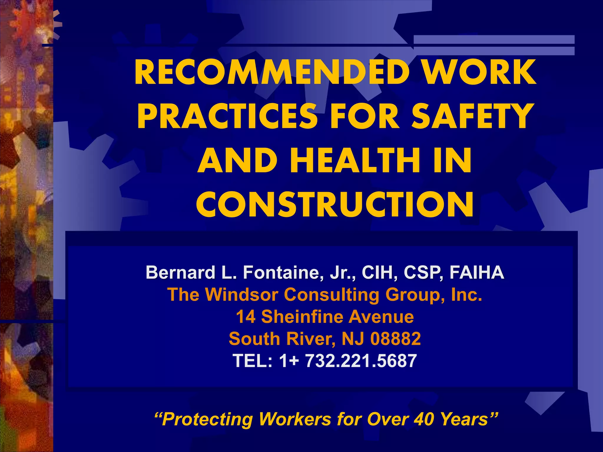 RECOMMENDED WORK
PRACTICES FOR SAFETY
AND HEALTH IN
CONSTRUCTION
Bernard L. Fontaine, Jr., CIH, CSP, FAIHA
The Windsor Consulting Group, Inc.
14 Sheinfine Avenue
South River, NJ 08882
TEL: 1+ 732.221.5687
“Protecting Workers for Over 40 Years”
 