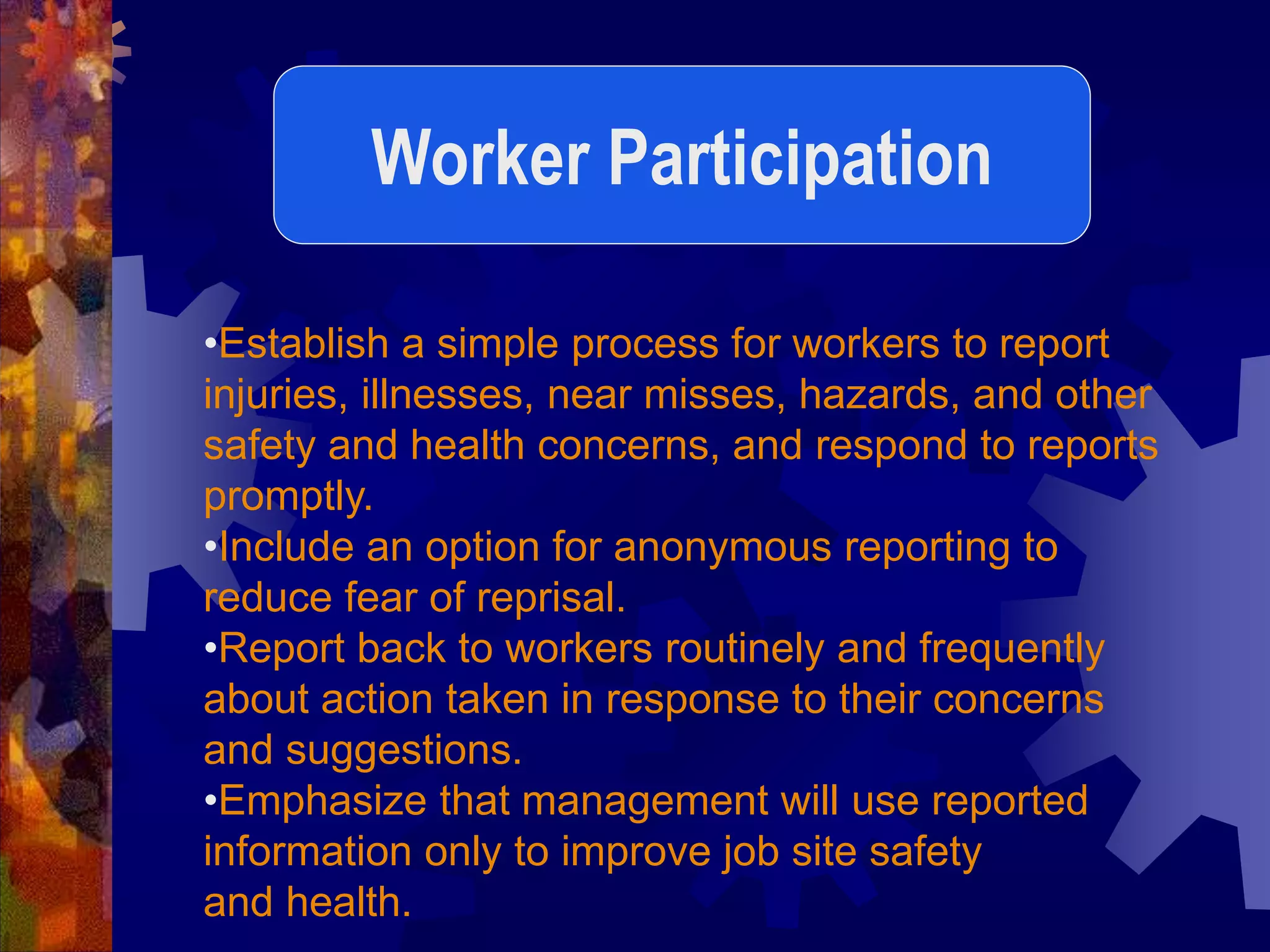•Establish a simple process for workers to report
injuries, illnesses, near misses, hazards, and other
safety and health concerns, and respond to reports
promptly.
•Include an option for anonymous reporting to
reduce fear of reprisal.
•Report back to workers routinely and frequently
about action taken in response to their concerns
and suggestions.
•Emphasize that management will use reported
information only to improve job site safety
and health.
Worker Participation
 