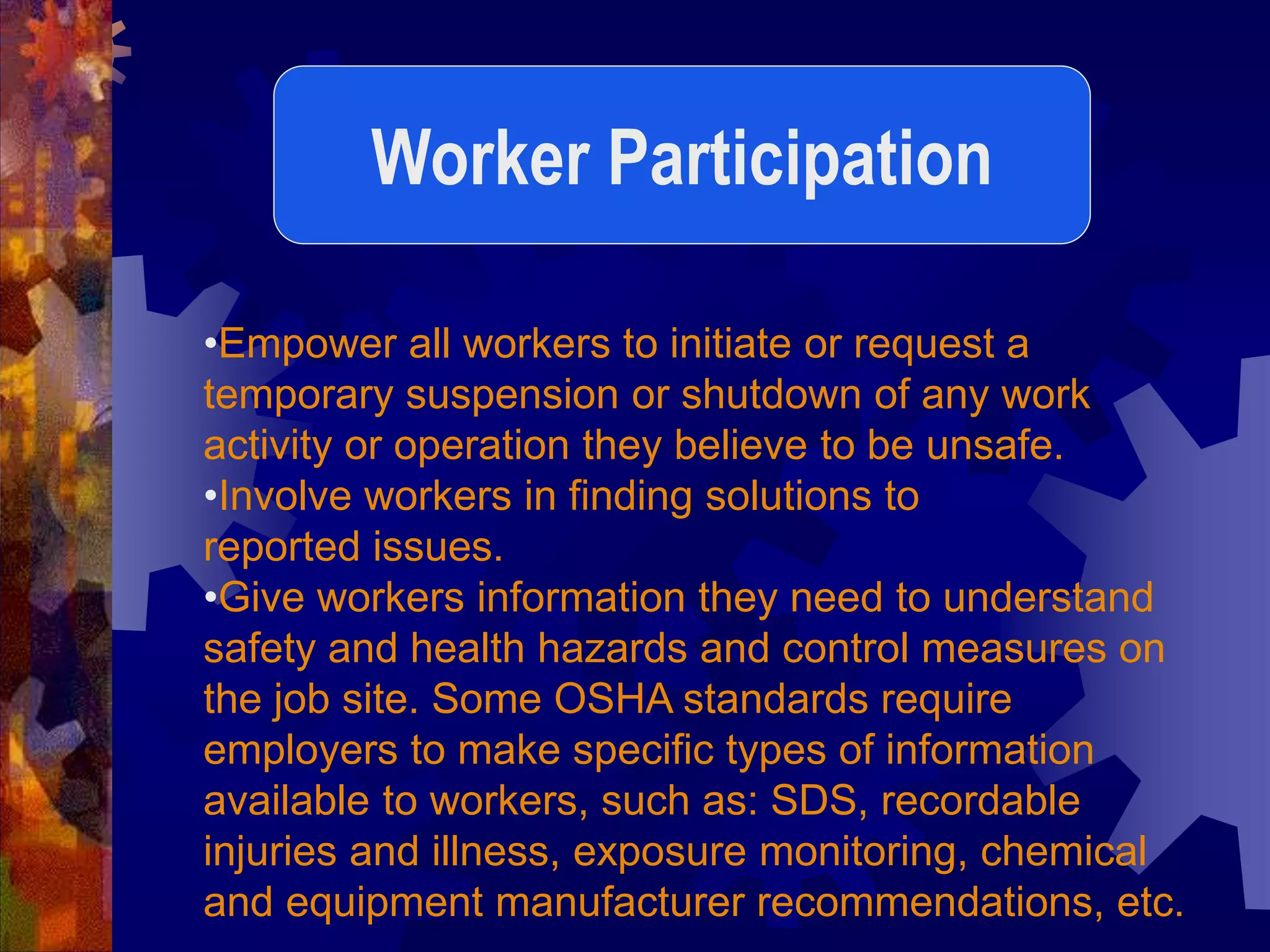 •Empower all workers to initiate or request a
temporary suspension or shutdown of any work
activity or operation they believe to be unsafe.
•Involve workers in finding solutions to
reported issues.
•Give workers information they need to understand
safety and health hazards and control measures on
the job site. Some OSHA standards require
employers to make specific types of information
available to workers, such as: SDS, recordable
injuries and illness, exposure monitoring, chemical
and equipment manufacturer recommendations, etc.
Worker Participation
 