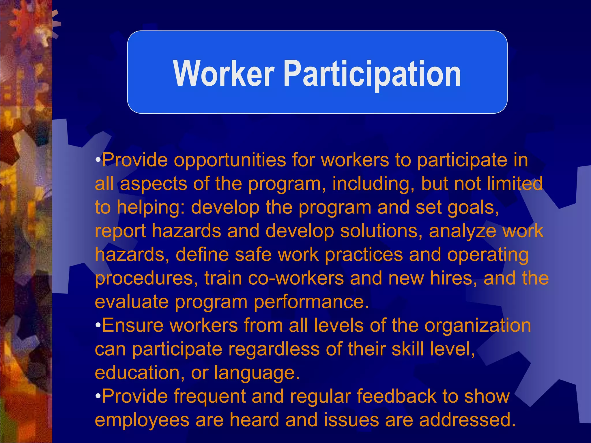 •Provide opportunities for workers to participate in
all aspects of the program, including, but not limited
to helping: develop the program and set goals,
report hazards and develop solutions, analyze work
hazards, define safe work practices and operating
procedures, train co-workers and new hires, and the
evaluate program performance.
•Ensure workers from all levels of the organization
can participate regardless of their skill level,
education, or language.
•Provide frequent and regular feedback to show
employees are heard and issues are addressed.
Worker Participation
 