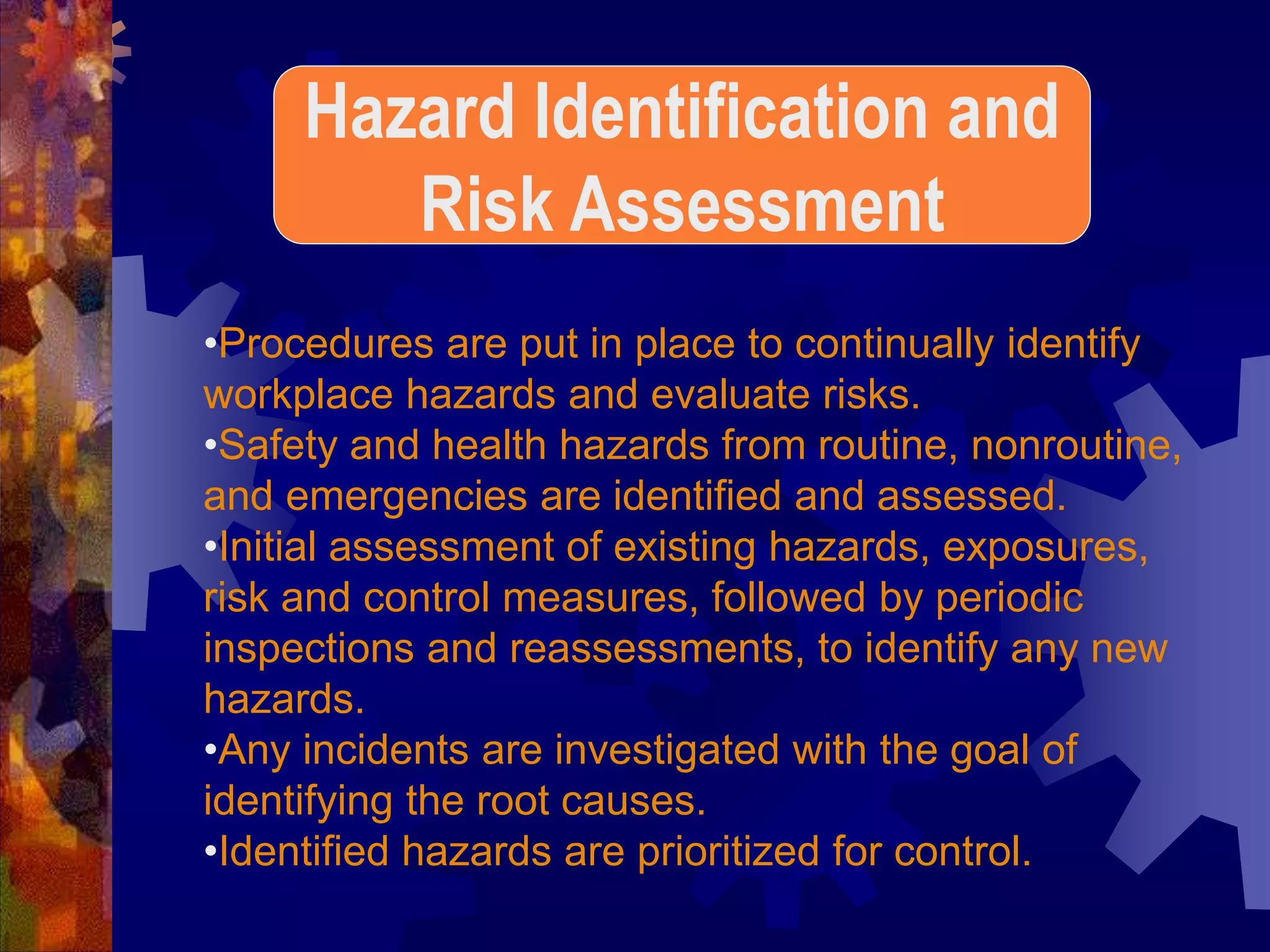 •Procedures are put in place to continually identify
workplace hazards and evaluate risks.
•Safety and health hazards from routine, nonroutine,
and emergencies are identified and assessed.
•Initial assessment of existing hazards, exposures,
risk and control measures, followed by periodic
inspections and reassessments, to identify any new
hazards.
•Any incidents are investigated with the goal of
identifying the root causes.
•Identified hazards are prioritized for control.
Hazard Identification and
Risk Assessment
 