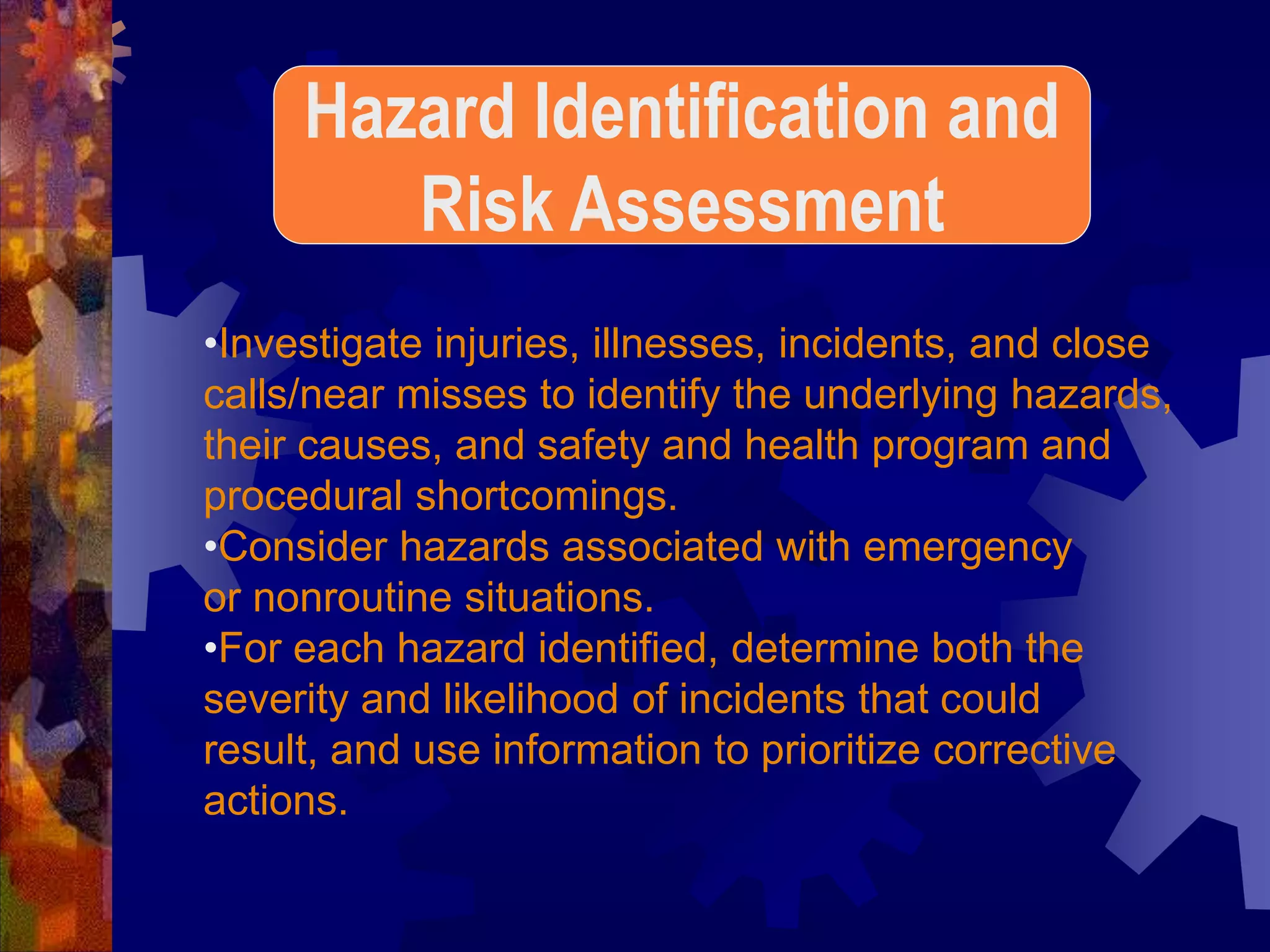 •Investigate injuries, illnesses, incidents, and close
calls/near misses to identify the underlying hazards,
their causes, and safety and health program and
procedural shortcomings.
•Consider hazards associated with emergency
or nonroutine situations.
•For each hazard identified, determine both the
severity and likelihood of incidents that could
result, and use information to prioritize corrective
actions.
Hazard Identification and
Risk Assessment
 