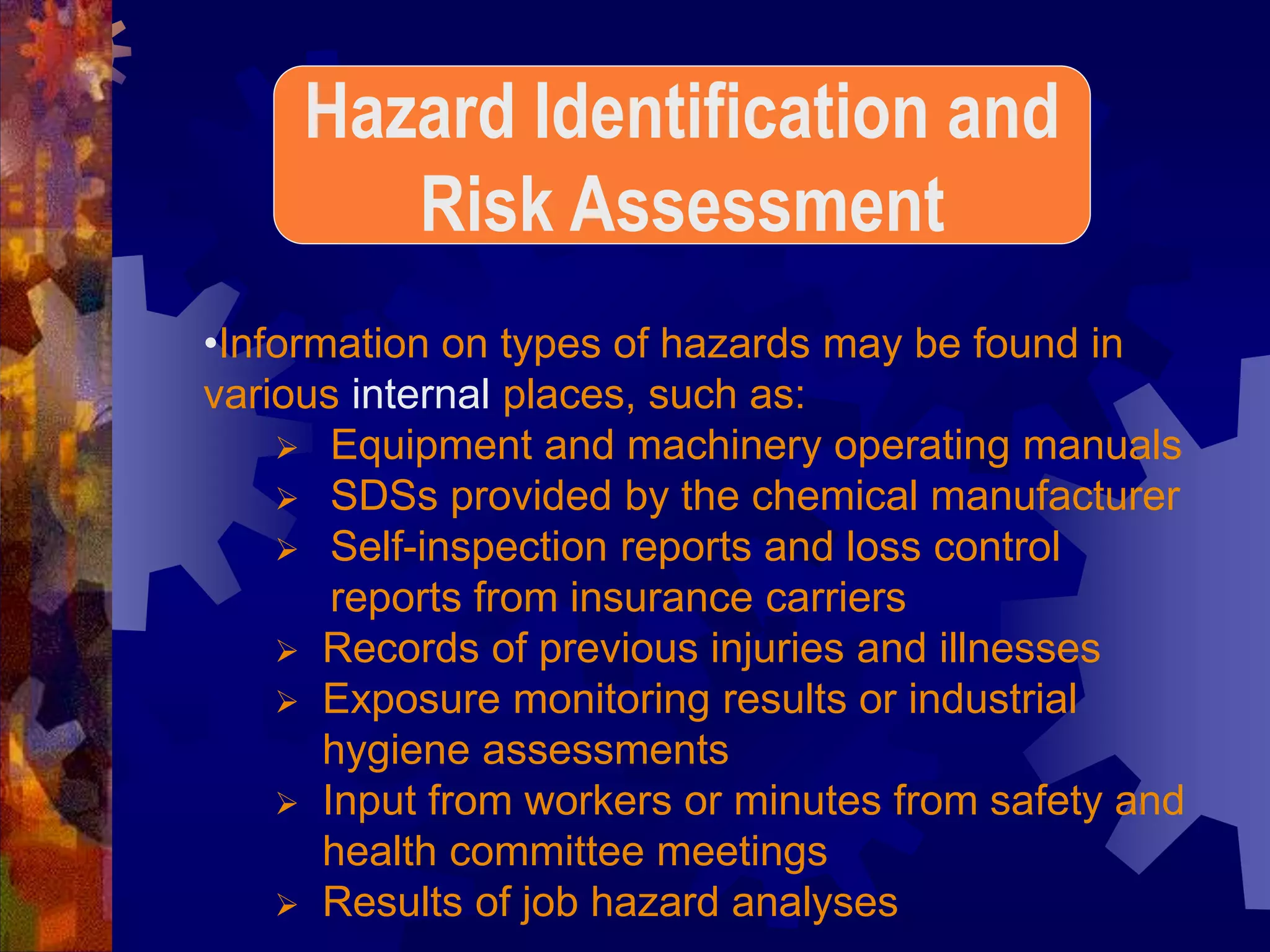 •Information on types of hazards may be found in
various internal places, such as:
 Equipment and machinery operating manuals
 SDSs provided by the chemical manufacturer
 Self-inspection reports and loss control
reports from insurance carriers
 Records of previous injuries and illnesses
 Exposure monitoring results or industrial
hygiene assessments
 Input from workers or minutes from safety and
health committee meetings
 Results of job hazard analyses
Hazard Identification and
Risk Assessment
 