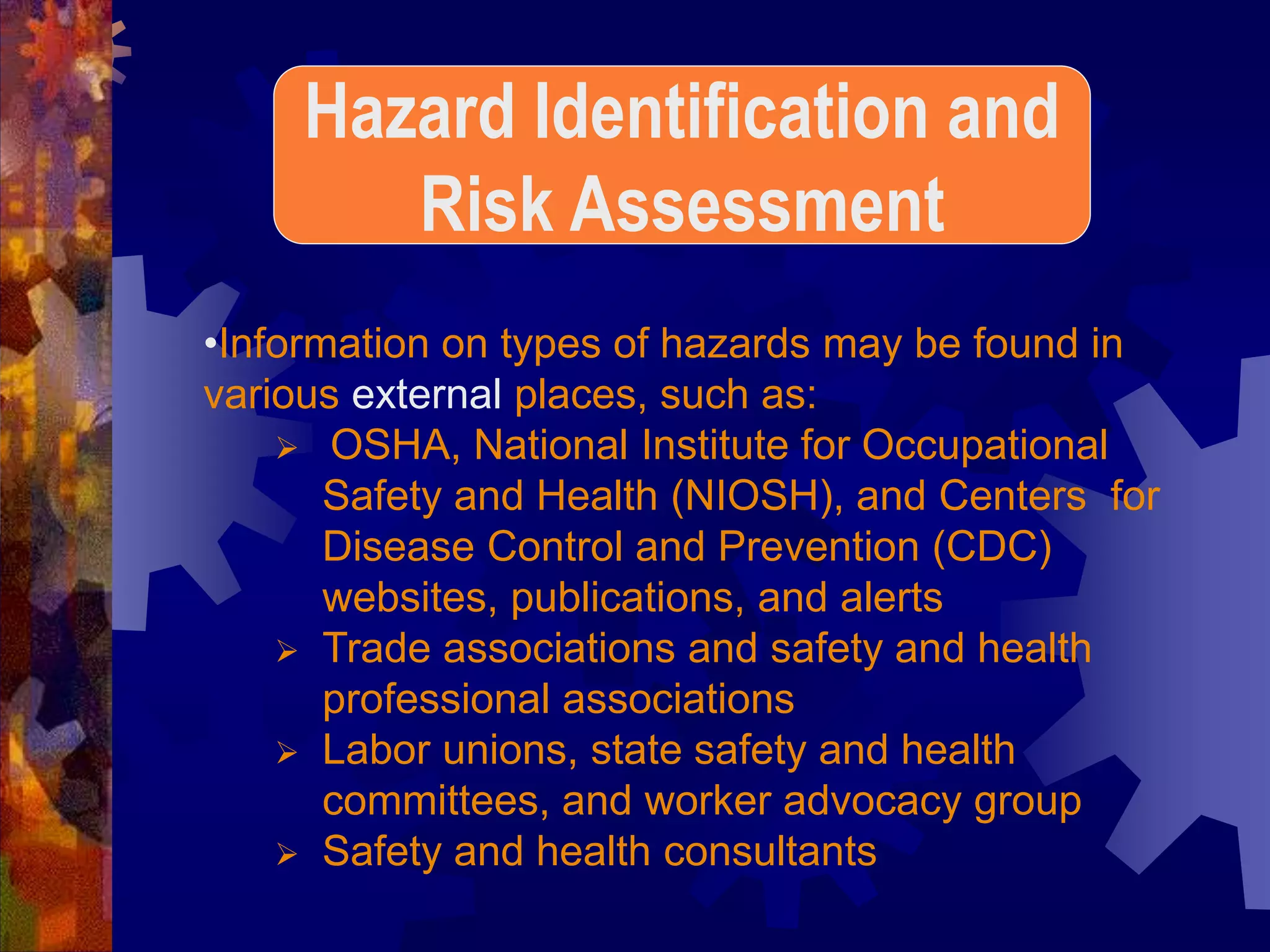 •Information on types of hazards may be found in
various external places, such as:
 OSHA, National Institute for Occupational
Safety and Health (NIOSH), and Centers for
Disease Control and Prevention (CDC)
websites, publications, and alerts
 Trade associations and safety and health
professional associations
 Labor unions, state safety and health
committees, and worker advocacy group
 Safety and health consultants
Hazard Identification and
Risk Assessment
 