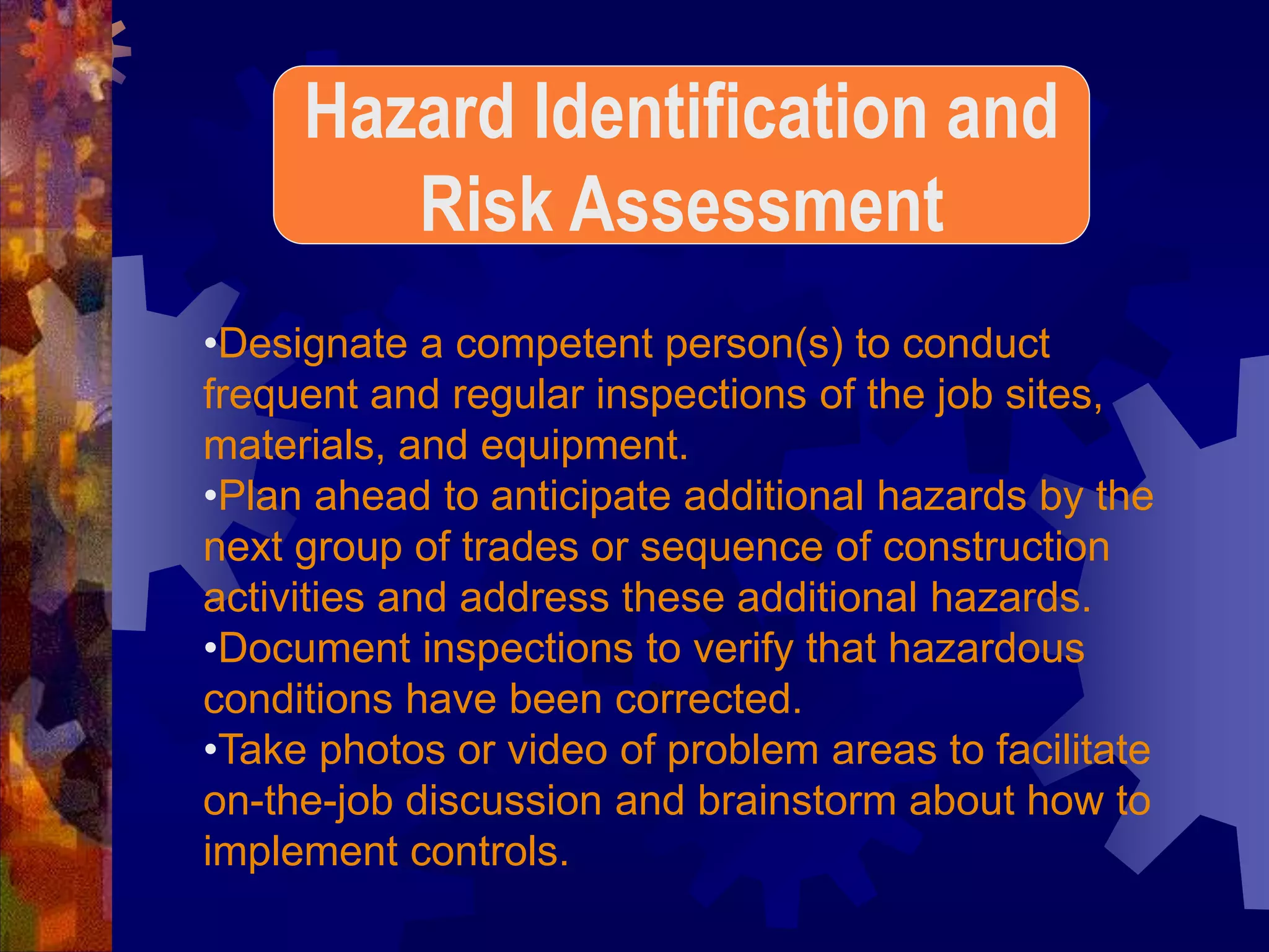 •Designate a competent person(s) to conduct
frequent and regular inspections of the job sites,
materials, and equipment.
•Plan ahead to anticipate additional hazards by the
next group of trades or sequence of construction
activities and address these additional hazards.
•Document inspections to verify that hazardous
conditions have been corrected.
•Take photos or video of problem areas to facilitate
on-the-job discussion and brainstorm about how to
implement controls.
Hazard Identification and
Risk Assessment
 