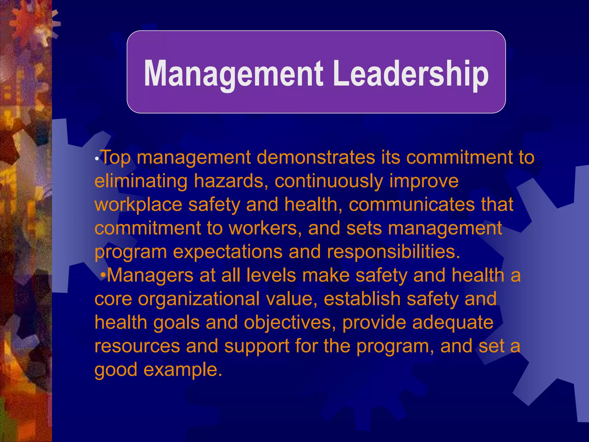 •Top management demonstrates its commitment to
eliminating hazards, continuously improve
workplace safety and health, communicates that
commitment to workers, and sets management
program expectations and responsibilities.
•Managers at all levels make safety and health a
core organizational value, establish safety and
health goals and objectives, provide adequate
resources and support for the program, and set a
good example.
Management Leadership
 