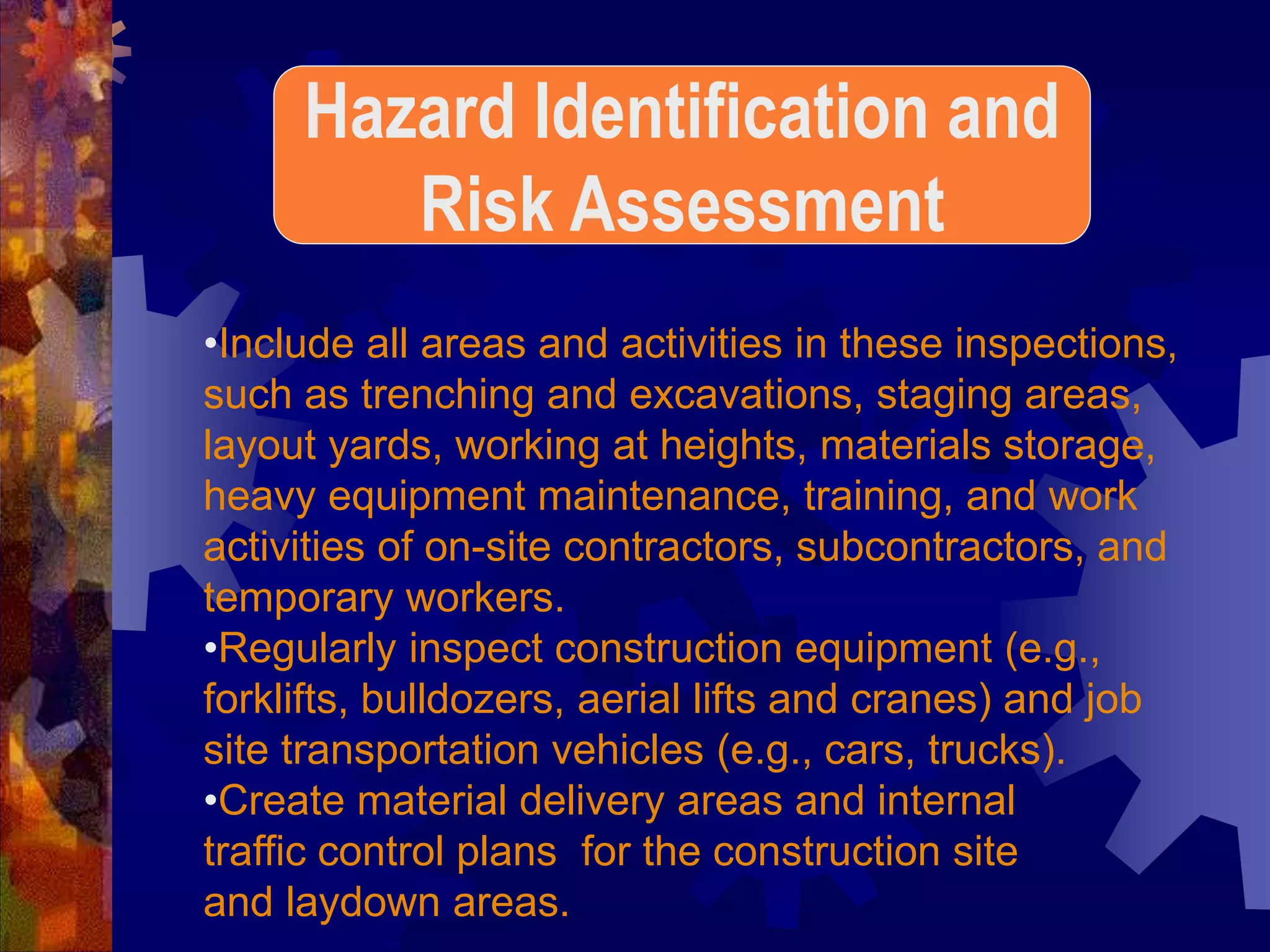 •Include all areas and activities in these inspections,
such as trenching and excavations, staging areas,
layout yards, working at heights, materials storage,
heavy equipment maintenance, training, and work
activities of on-site contractors, subcontractors, and
temporary workers.
•Regularly inspect construction equipment (e.g.,
forklifts, bulldozers, aerial lifts and cranes) and job
site transportation vehicles (e.g., cars, trucks).
•Create material delivery areas and internal
traffic control plans for the construction site
and laydown areas.
Hazard Identification and
Risk Assessment
 