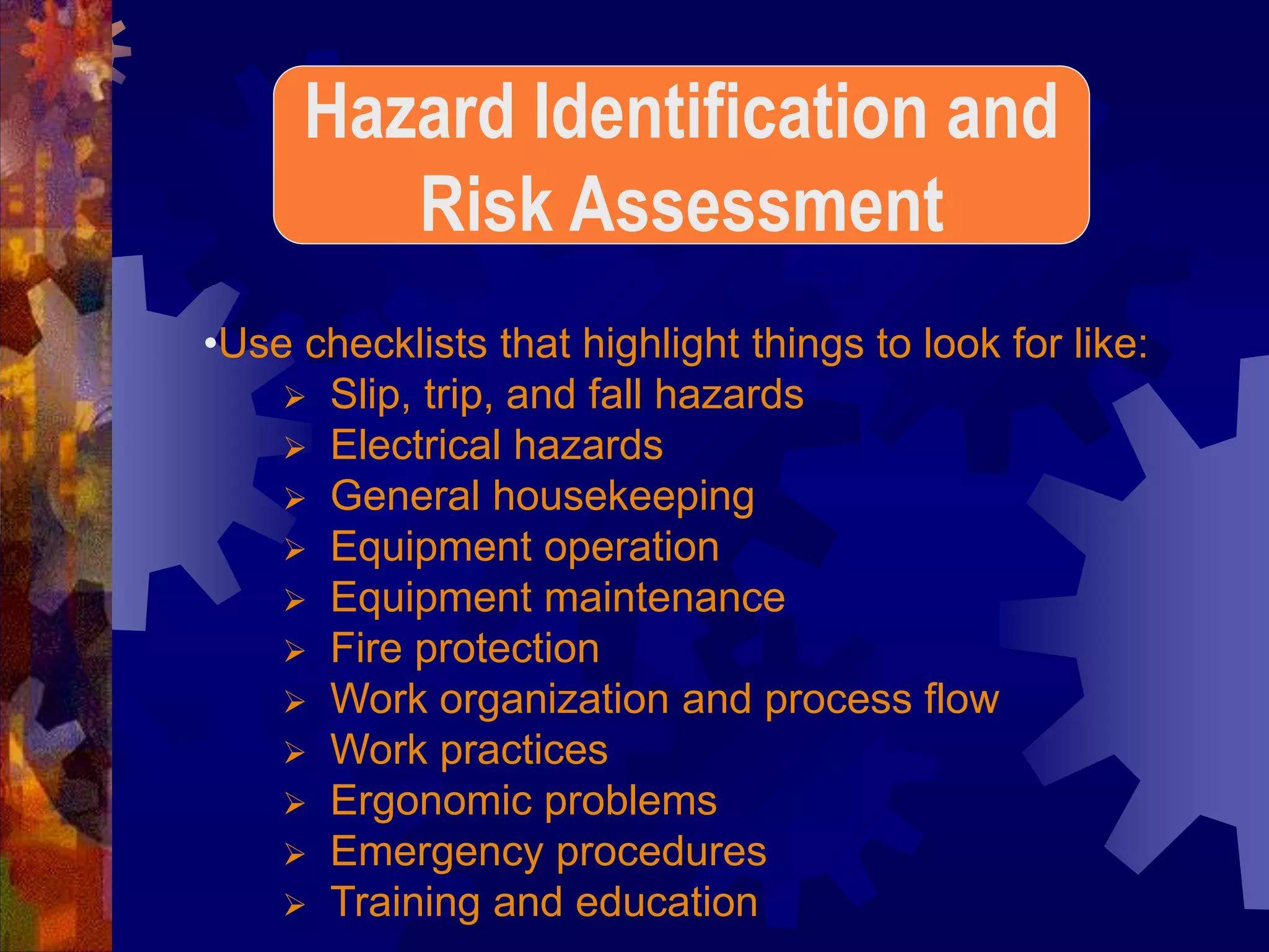 •Use checklists that highlight things to look for like:
 Slip, trip, and fall hazards
 Electrical hazards
 General housekeeping
 Equipment operation
 Equipment maintenance
 Fire protection
 Work organization and process flow
 Work practices
 Ergonomic problems
 Emergency procedures
 Training and education
Hazard Identification and
Risk Assessment
 