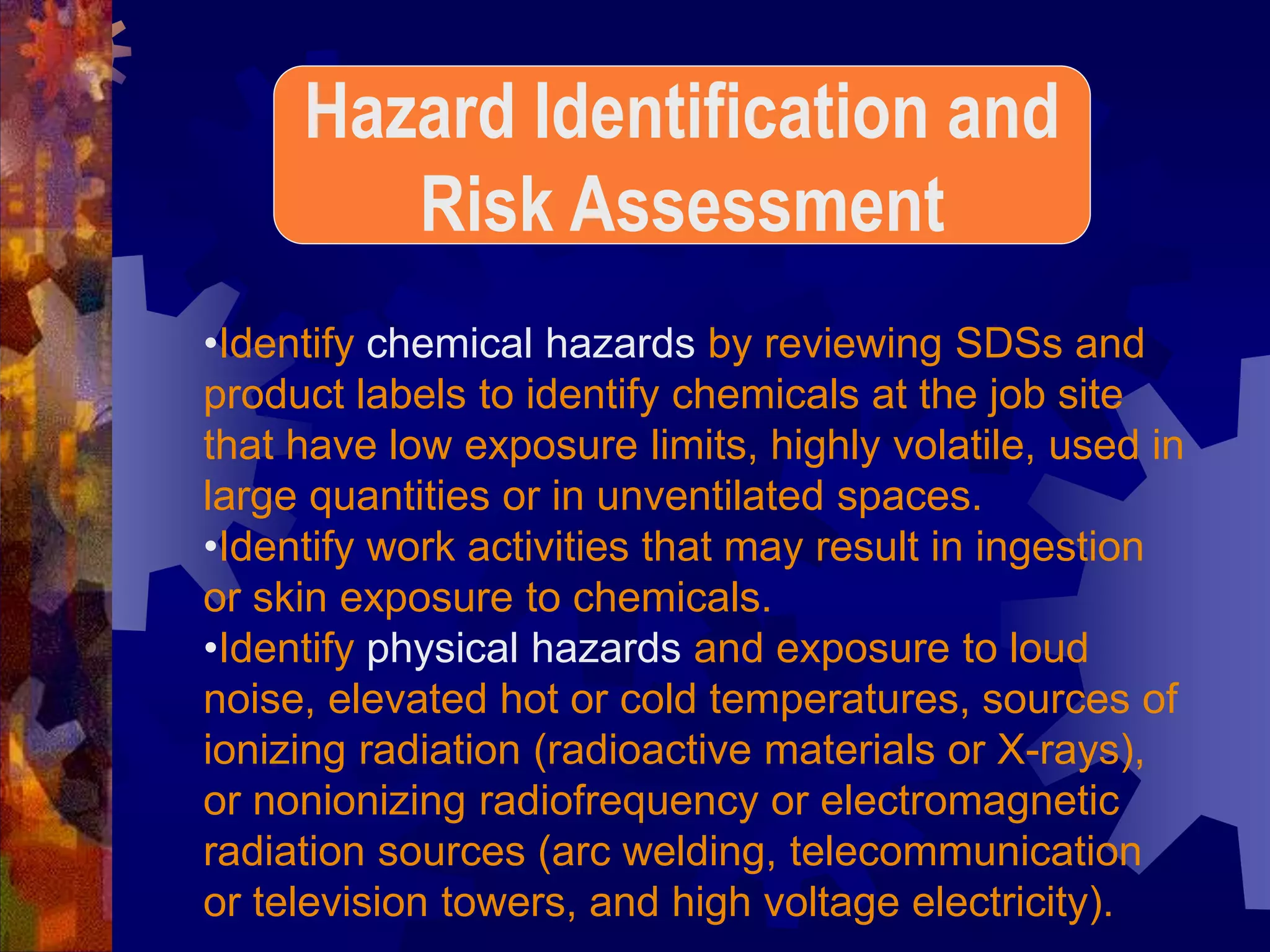•Identify chemical hazards by reviewing SDSs and
product labels to identify chemicals at the job site
that have low exposure limits, highly volatile, used in
large quantities or in unventilated spaces.
•Identify work activities that may result in ingestion
or skin exposure to chemicals.
•Identify physical hazards and exposure to loud
noise, elevated hot or cold temperatures, sources of
ionizing radiation (radioactive materials or X-rays),
or nonionizing radiofrequency or electromagnetic
radiation sources (arc welding, telecommunication
or television towers, and high voltage electricity).
Hazard Identification and
Risk Assessment
 