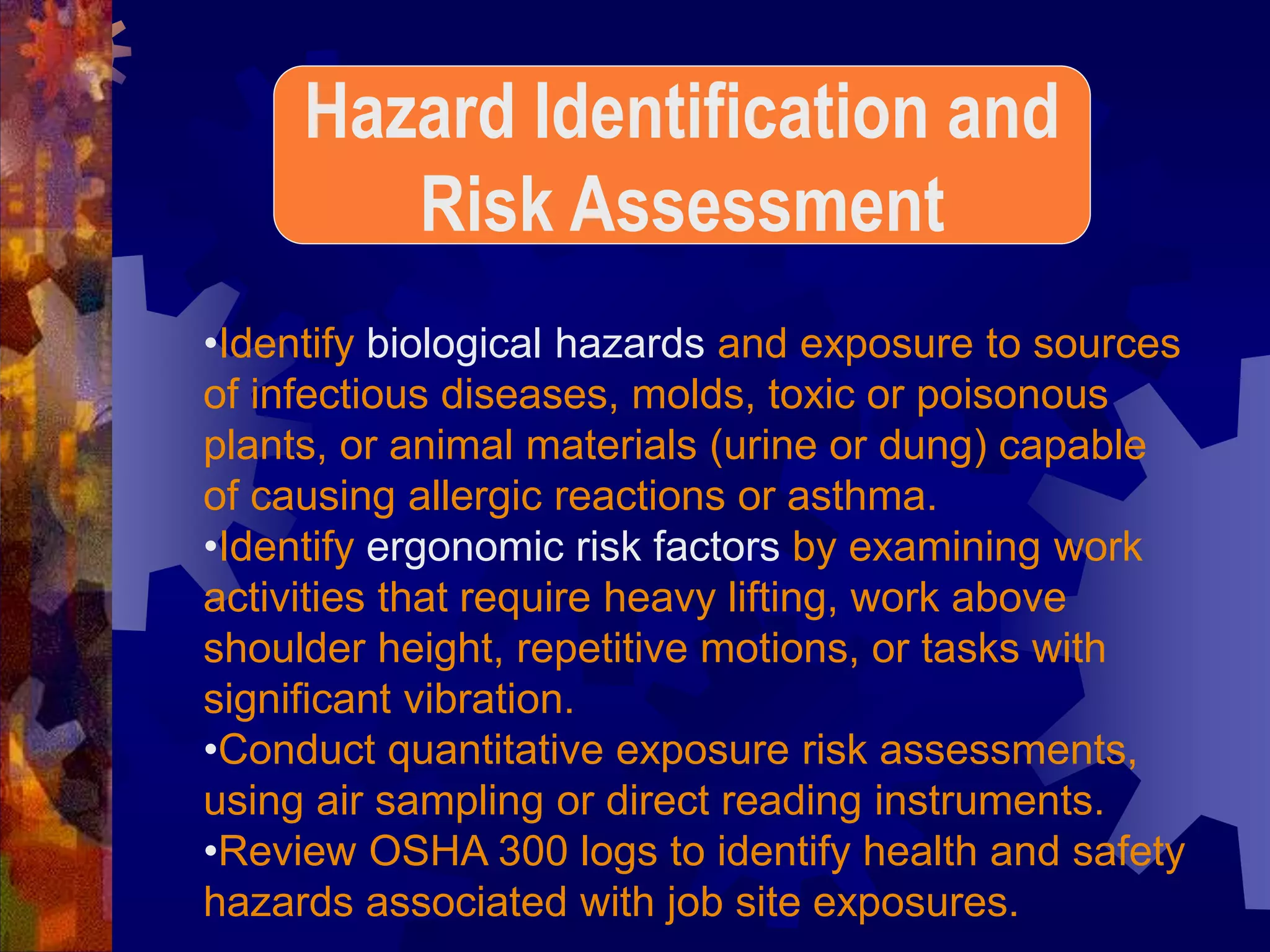 •Identify biological hazards and exposure to sources
of infectious diseases, molds, toxic or poisonous
plants, or animal materials (urine or dung) capable
of causing allergic reactions or asthma.
•Identify ergonomic risk factors by examining work
activities that require heavy lifting, work above
shoulder height, repetitive motions, or tasks with
significant vibration.
•Conduct quantitative exposure risk assessments,
using air sampling or direct reading instruments.
•Review OSHA 300 logs to identify health and safety
hazards associated with job site exposures.
Hazard Identification and
Risk Assessment
 