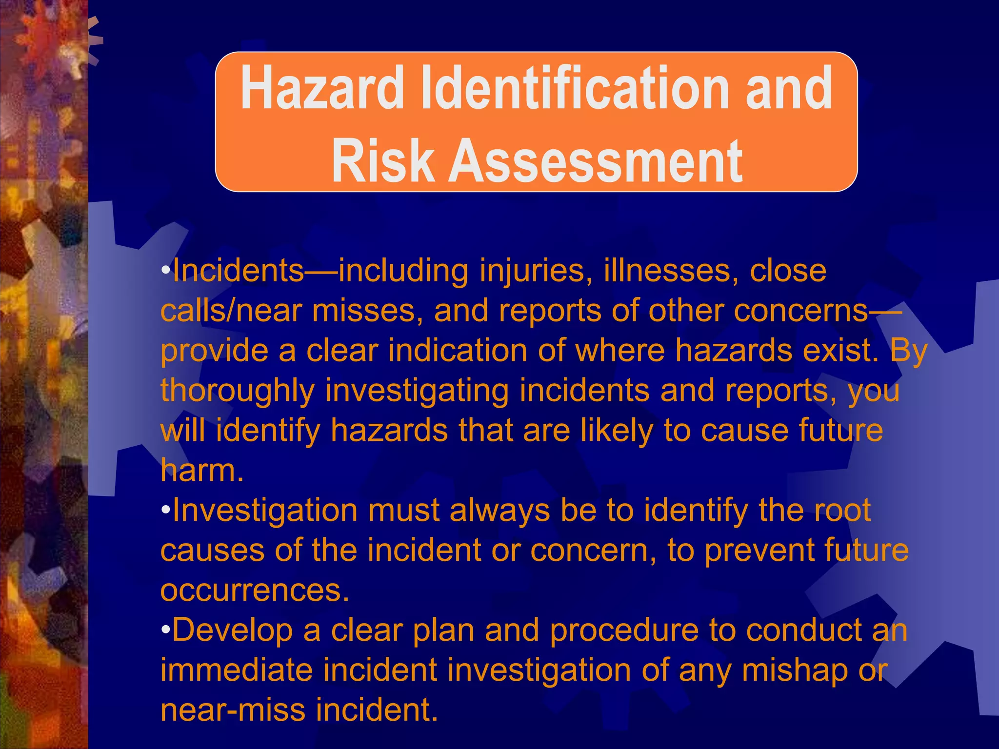 •Incidents—including injuries, illnesses, close
calls/near misses, and reports of other concerns—
provide a clear indication of where hazards exist. By
thoroughly investigating incidents and reports, you
will identify hazards that are likely to cause future
harm.
•Investigation must always be to identify the root
causes of the incident or concern, to prevent future
occurrences.
•Develop a clear plan and procedure to conduct an
immediate incident investigation of any mishap or
near-miss incident.
Hazard Identification and
Risk Assessment
 