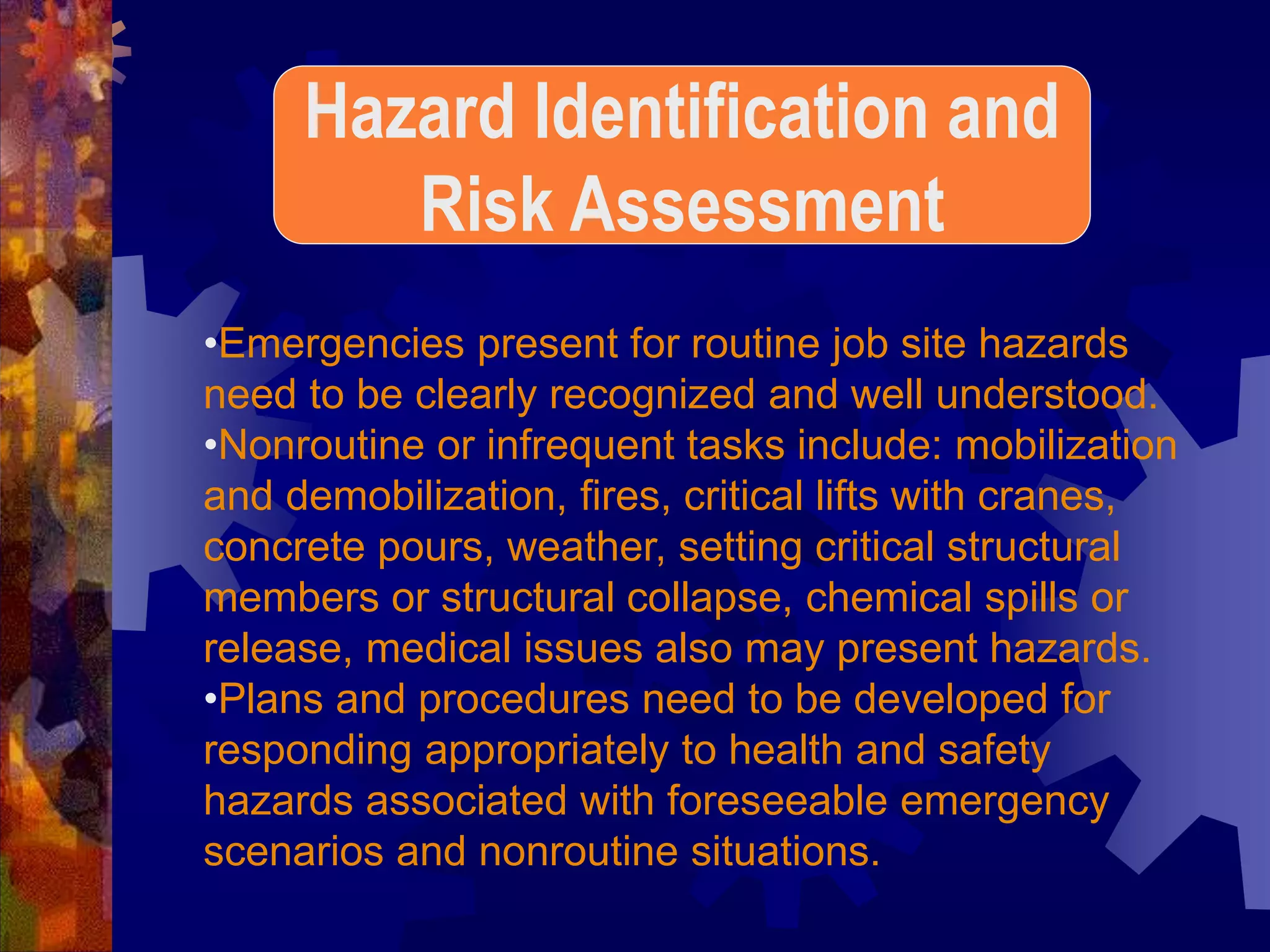•Emergencies present for routine job site hazards
need to be clearly recognized and well understood.
•Nonroutine or infrequent tasks include: mobilization
and demobilization, fires, critical lifts with cranes,
concrete pours, weather, setting critical structural
members or structural collapse, chemical spills or
release, medical issues also may present hazards.
•Plans and procedures need to be developed for
responding appropriately to health and safety
hazards associated with foreseeable emergency
scenarios and nonroutine situations.
Hazard Identification and
Risk Assessment
 