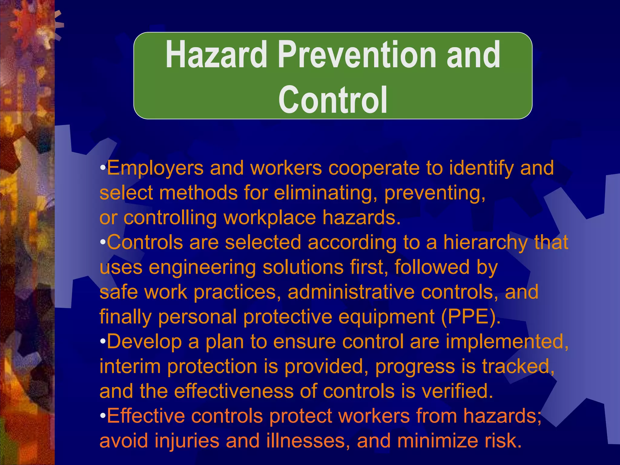 •Employers and workers cooperate to identify and
select methods for eliminating, preventing,
or controlling workplace hazards.
•Controls are selected according to a hierarchy that
uses engineering solutions first, followed by
safe work practices, administrative controls, and
finally personal protective equipment (PPE).
•Develop a plan to ensure control are implemented,
interim protection is provided, progress is tracked,
and the effectiveness of controls is verified.
•Effective controls protect workers from hazards;
avoid injuries and illnesses, and minimize risk.
Hazard Prevention and
Control
 